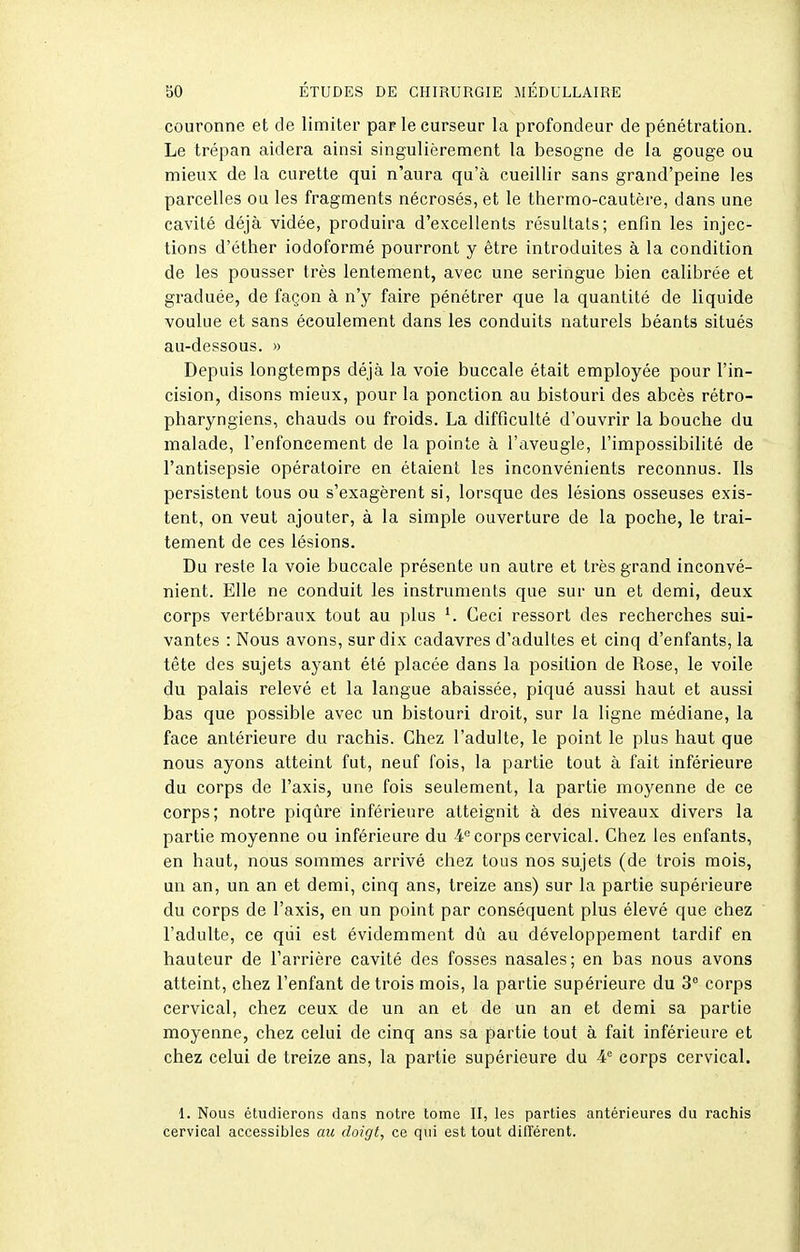 couronne et de limiter par le curseur la profondeur de pénétration. Le trépan aidera ainsi singulièrement la besogne de la gouge ou mieux de la curette qui n'aura qu'à cueillir sans grand'peine les parcelles ou les fragments nécrosés, et le thermo-cautère, dans une cavité déjà vidée, produira d'excellents résultats; enfin les injec- tions d'éther iodoformé pourront y être introduites à la condition de les pousser très lentement, avec une seringue bien calibrée et graduée, de façon à n'y faire pénétrer que la quantité de liquide voulue et sans écoulement dans les conduits naturels béants situés au-dessous. » Depuis longtemps déjà la voie buccale était employée pour l'in- cision, disons mieux, pour la ponction au bistouri des abcès rétro- pharyngiens, chauds ou froids. La difficulté d'ouvrir la bouche du malade, l'enfoncement de la pointe à l'aveugle, l'impossibilité de l'antisepsie opératoire en étaient les inconvénients reconnus. Ils persistent tous ou s'exagèrent si, lorsque des lésions osseuses exis- tent, on veut ajouter, à la simple ouverture de la poche, le trai- tement de ces lésions. Du reste la voie buccale présente un autre et très grand inconvé- nient. Elle ne conduit les instruments que sur un et demi, deux corps vertébraux tout au plus Ceci ressort des recherches sui- vantes : Nous avons, sur dix cadavres d'adultes et cinq d'enfants, la tête des sujets ayant été placée dans la position de Rose, le voile du palais relevé et la langue abaissée, piqué aussi haut et aussi bas que possible avec un bistouri droit, sur la ligne médiane, la face antérieure du rachis. Chez l'adulte, le point le plus haut que nous ayons atteint fut, neuf fois, la partie tout à fait inférieure du corps de l'axis, une fois seulement, la partie moyenne de ce corps; notre piqûre inférieure atteignit à des niveaux divers la partie moyenne ou inférieure du 4'^ corps cervical. Chez les enfants, en haut, nous sommes arrivé chez tous nos sujets (de trois mois, un an, un an et demi, cinq ans, treize ans) sur la partie supérieure du corps de l'axis, en un point par conséquent plus élevé que chez l'adulte, ce qiii est évidemment dû au développement tardif en hauteur de l'arrière cavité des fosses nasales; en bas nous avons atteint, chez l'enfant de trois mois, la partie supérieure du 3 corps cervical, chez ceux de un an et de un an et demi sa partie moyenne, chez celui de cinq ans sa partie tout à fait inférieure et chez celui de treize ans, la partie supérieure du 4'= corps cervical. 1. Nous étudierons dans notre tome II, les parties antérieures du rachis cervical accessibles an doigt, ce qui est tout différent.