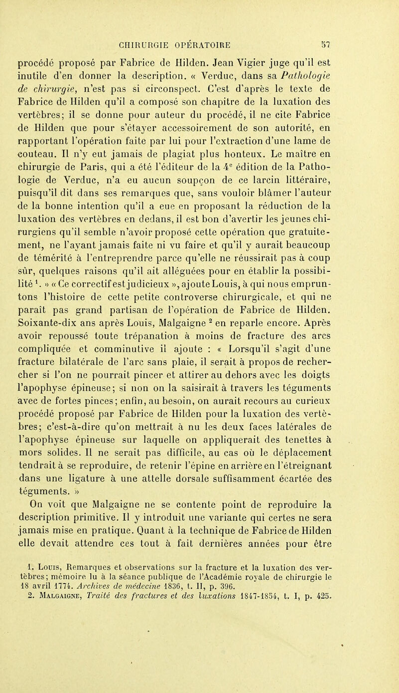 procédé proposé par Fabrice de Hilden. Jean Vigier juge qu'il est inutile d'en donner la description. « Verduc, dans sa Pathologie de chirurgie, n'est pas si circonspect. C'est d'après le texte de Fabrice de Hilden qu'il a composé son chapitre de la luxation des vertèbres; il se donne pour auteur du procédé, il ne cite Fabrice de Hilden que pour s'étayer accessoirement de son autorité, en rapportant l'opération faite par lui pour l'extraction d'une lame de couteau. H n^ eut jamais de plagiat plus honteux. Le maître en chirurgie de Paris, qui a été l'éditeur de la 4'' édition de la Patho- logie de Verduc, n'a eu aucun soupçon de ce larcin littéraire, puisqu'il dit dans ses remarques que, sans vouloir blâmer l'auteur de la bonne intention qu'il a eue en proposant la réduction de la luxation des vertèbres en dedans, il est bon d'avertir les jeunes chi- rurgiens qu'il semble n'avoir proposé cette opération que gratuite- ment, ne l'ayant jamais faite ni vu faire et qu'il y aurait beaucoup de témérité à l'entreprendre parce qu'elle ne réussirait pas à coup sûr, quelques raisons qu'il ait alléguées pour en établir la possibi- lité ^ » « Ce correctif est judicieux », ajoute Louis, à qui nous emprun- tons l'histoire de cette petite controverse chirurgicale, et qui ne paraît pas grand partisan de l'opération de Fabrice de Hilden. Soixante-dix ans après Louis, Malgaigne ^ en reparle encore. Après avoir repoussé toute trépanation à moins de fracture des arcs compliquée et comminutive il ajoute : « Lorsqu'il s'agit d'une fracture bilatérale de l'arc sans plaie, il serait à propos de recher- cher si l'on ne pourrait pincer et attirer au dehors avec les doigts l'apophyse épineuse; si non on la saisirait à travers les téguments avec de fortes pinces; enfin, au besoin, on aurait recours au curieux procédé proposé par Fabrice de Hilden pour la luxation des vertè- bres; c'est-à-dire qu'on mettrait à nu les deux faces latérales de l'apophyse épineuse sur laquelle on appliquerait des tenettes à mors solides. H ne serait pas difficile, au cas où le déplacement tendrait à se reproduire, de retenir l'épine en arrière en l'étreignant dans une ligature à une attelle dorsale suffisamment écartée des téguments. » On voit que Malgaigne ne se contente point de reproduire la description primitive. H y introduit une variante qui certes ne sera jamais mise en pratique. Quant à la technique de Fabrice de Hilden elle devait attendre ces tout à fait dernières années pour être 1. Louis, Remarques et observations sur la fracture et la luxation des ver- tèbres; mémoire lu à la séance publique de l'Académie royale de chirurgie le 18 avril 1774. Archives de inédecine 1836, t. II, p. 396. 2. Malgaigne, Traité des fractures et des luxations 1847-1854, t. I, p. 423.