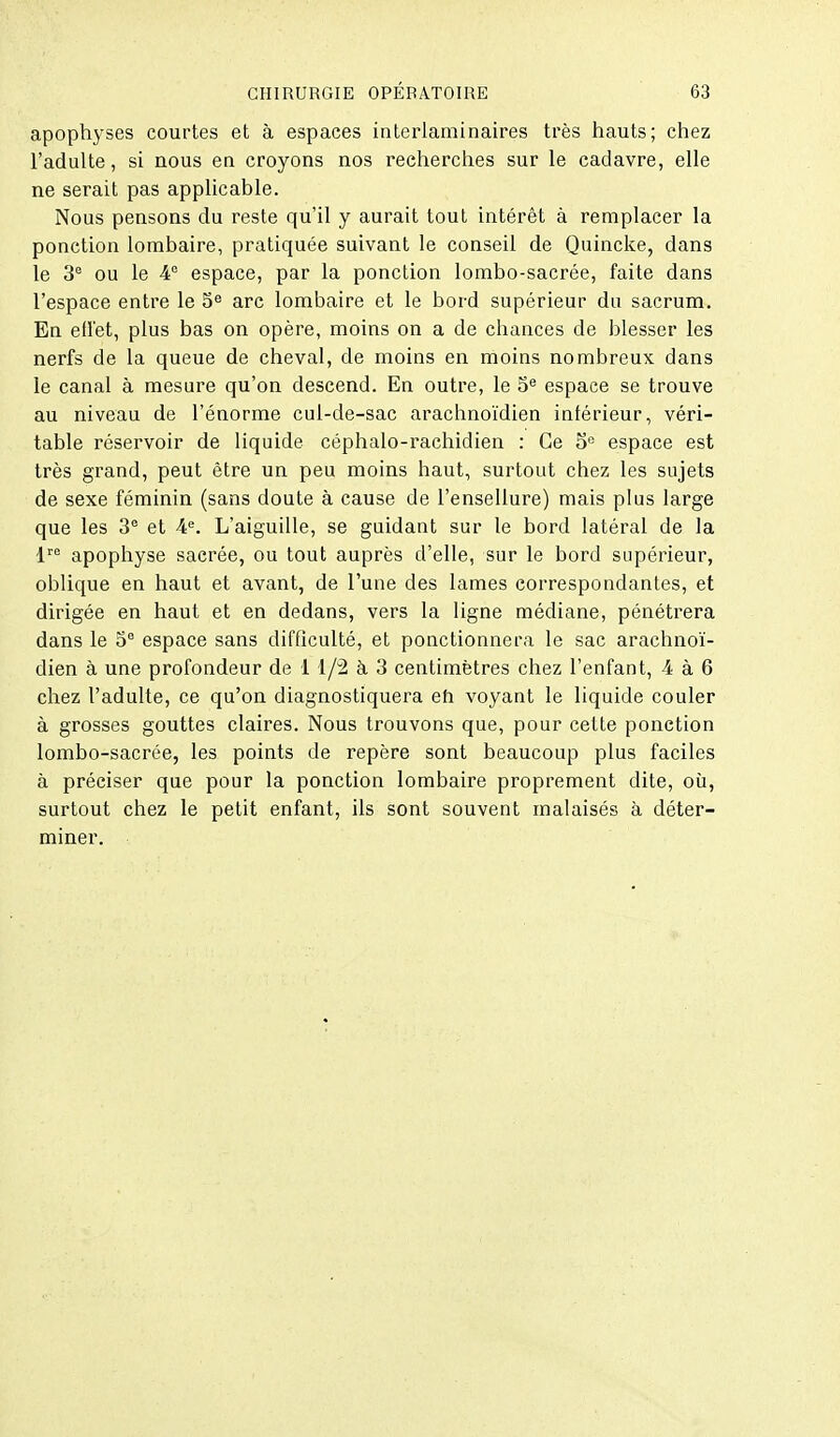 apophyses courtes et à espaces interlaminaires très hauts; chez l'adulte, si nous en croyons nos recherches sur le cadavre, elle ne serait pas applicable. Nous pensons du reste qu'il y aurait tout intérêt à remplacer la ponction lombaire, pratiquée suivant le conseil de Quincke, dans le 3 ou le 4 espace, par la ponction lombo-sacrée, faite dans l'espace entre le 5^ arc lombaire et le bord supérieur du sacrum. En efl'et, plus bas on opère, moins on a de chances de blesser les nerfs de la queue de cheval, de moins en moins nombreux dans le canal à mesure qu'on descend. En outre, le espace se trouve au niveau de l'énorme cui-de-sac arachnoïdien intérieur, véri- table réservoir de liquide céphalo-rachidien : Ce o° espace est très grand, peut être un peu moins haut, surtout chez les sujets de sexe féminin (sans doute à cause de l'ensellure) mais plus large que les 3® et 4. L'aiguille, se guidant sur le bord latéral de la l''^ apophyse sacrée, ou tout auprès d'elle, sur le bord supérieur, oblique en haut et avant, de l'une des lames correspondantes, et dirigée en haut et en dedans, vers la ligne médiane, pénétrera dans le 5° espace sans difficulté, et ponctionnera le sac arachnoï- dien à une profondeur de 1 1/2 à 3 centimètres chez l'enfant, 4 à 6 chez l'adulte, ce qu'on diagnostiquera eh voyant le liquide couler à grosses gouttes claires. Nous trouvons que, pour cette ponction lombo-sacrée, les points de repère sont beaucoup plus faciles à préciser que pour la ponction lombaire proprement dite, où, surtout chez le petit enfant, ils sont souvent malaisés à déter- miner.