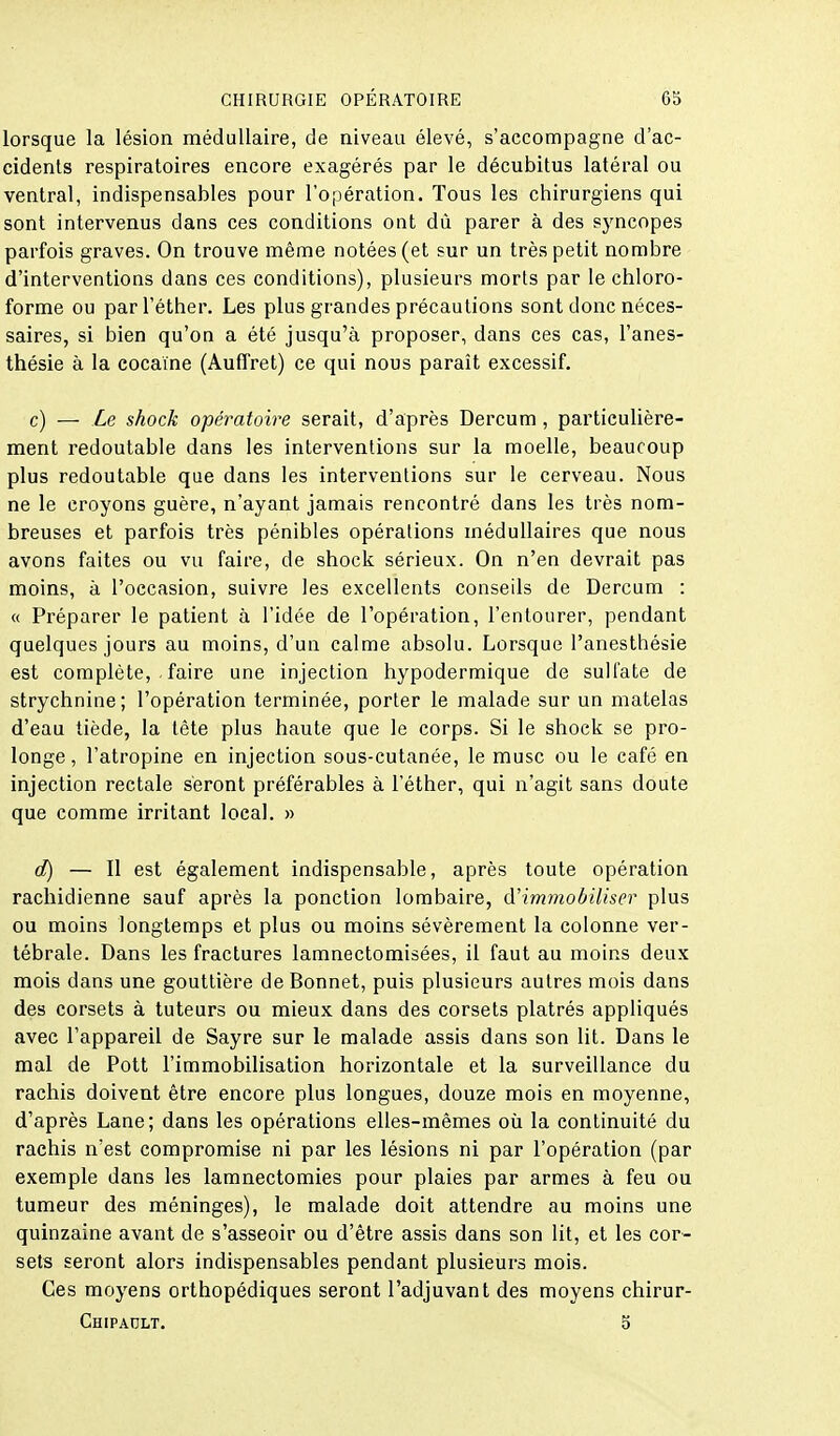 lorsque la lésion médullaire, de niveau élevé, s'accompagne d'ac- cidents respiratoires encore exagérés par le décubitus latéral ou ventral, indispensables pour l'opération. Tous les chirurgiens qui sont intervenus dans ces conditions ont dû parer à des syncopes parfois graves. On trouve même notées (et sur un très petit nombre d'interventions dans ces conditions), plusieurs morts par le chloro- forme ou parl'éther. Les plus grandes précautions sont donc néces- saires, si bien qu'on a été jusqu'à proposer, dans ces cas, l'anes- thésie à la cocaïne (Auffret) ce qui nous paraît excessif. c) — Le shock opératoire serait, d'après Dercum, particulière- ment redoutable dans les interventions sur la moelle, beaucoup plus redoutable que dans les interventions sur le cerveau. Nous ne le croyons guère, n'ayant jamais rencontré dans les très nom- breuses et parfois très pénibles opérations médullaires que nous avons faites ou vu faire, de shock sérieux. On n'en devrait pas moins, à l'occasion, suivre les excellents conseils de Dercum : « Préparer le patient à l'idée de l'opération, l'entourer, pendant quelques jours au moins, d'un calme absolu. Lorsque l'anesthésie est complète, . faire une injection hypodermique de sulfate de strychnine; l'opération terminée, porter le malade sur un matelas d'eau tiède, la tête plus haute que le corps. Si le shock se pro- longe, l'atropine en injection sous-cutanée, le musc ou le café en injection rectale seront préférables à l'éther, qui n'agit sans doute que comme irritant local. » d) — Il est également indispensable, après toute opération rachidienne sauf après la ponction lombaire, d'immobiliser plus ou moins longtemps et plus ou moins sévèrement la colonne ver- tébrale. Dans les fractures lamnectomisées, il faut au moins deux mois dans une gouttière de Bonnet, puis plusieurs autres mois dans des corsets à tuteurs ou mieux dans des corsets plâtrés appliqués avec l'appareil de Sayre sur le malade assis dans son lit. Dans le mal de Pott l'immobilisation horizontale et la surveillance du rachis doivent être encore plus longues, douze mois en moyenne, d'après Lane; dans les opérations elles-mêmes où la continuité du rachis n'est compromise ni par les lésions ni par l'opération (par exemple dans les lamnectomies pour plaies par armes à feu ou tumeur des méninges), le malade doit attendre au moins une quinzaine avant de s'asseoir ou d'être assis dans son lit, et les cor- sets seront alors indispensables pendant plusieurs mois. Ces moyens orthopédiques seront l'adjuvant des moyens chirur- Chipadlt. b