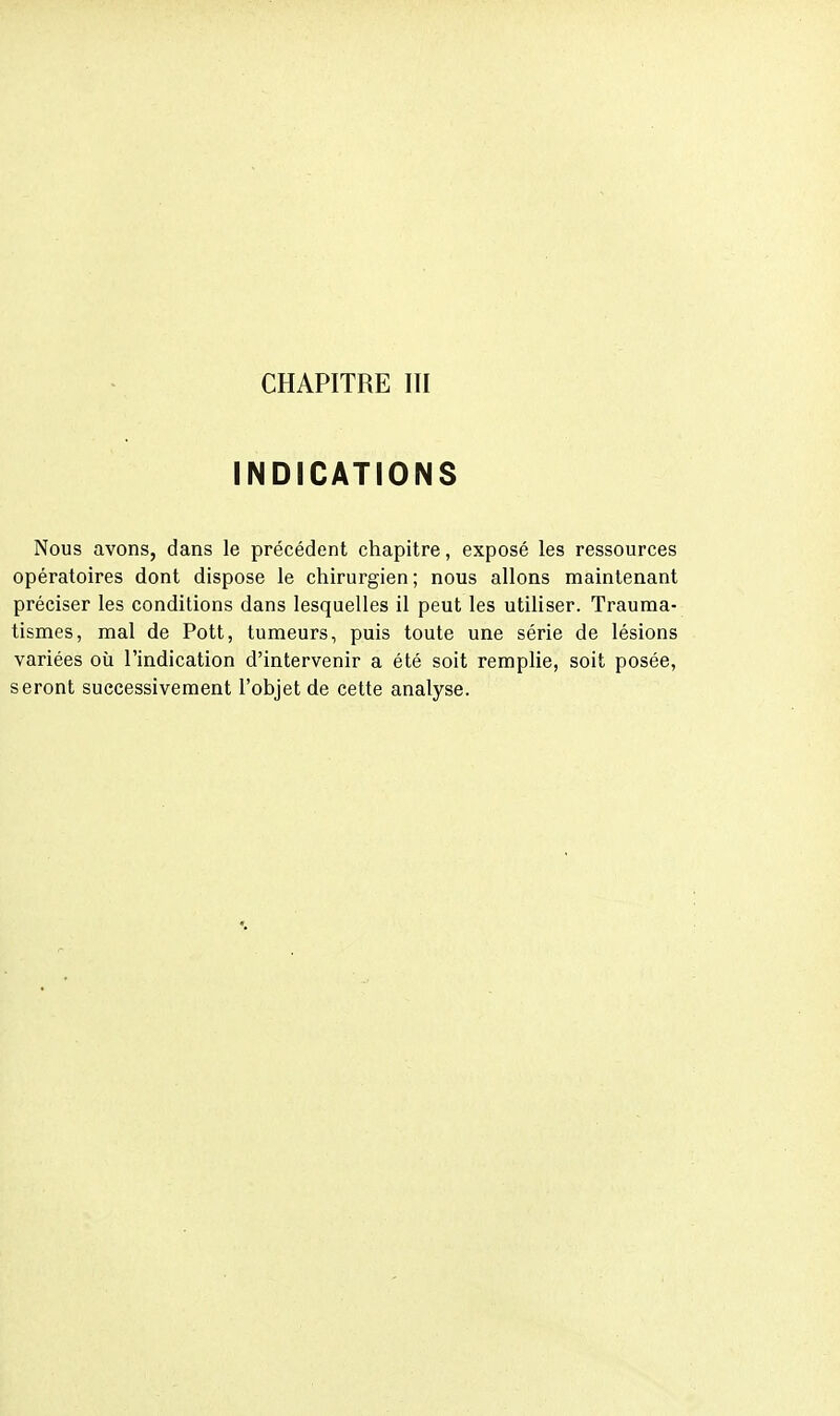 CHAPITRE ITI INDICATIONS Nous avons, dans le précédent chapitre, exposé les ressources opératoires dont dispose le chirurgien; nous allons maintenant préciser les conditions dans lesquelles il peut les utiliser. Trauma- tismes, mal de Pott, tumeurs, puis toute une série de lésions variées oîi l'indication d'intervenir a été soit remplie, soit posée, seront successivement l'objet de cette analyse.