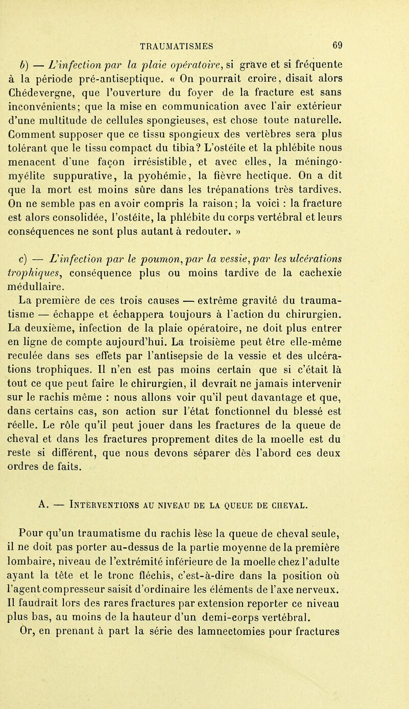 b) — L'infection par la plaie opératoire, si grave et si fréquente à la période pré-antiseptique. « On pourrait croire, disait alors Chédevergne, que l'ouverture du foyer de la fracture est sans inconvénients; que la mise en communication avec l'air extérieur d'une multitude de cellules spongieuses, est chose toute naturelle. Gomment supposer que ce tissu spongieux des vertèbres sera plus tolérant que le tissu compact du tibia? L'ostéite et la phlébite nous menacent d'une façon irrésistible, et avec elles, la méningo- myélite suppurative, la pyohémie, la fièvre hectique. On a dit que la mort est moins sûre dans les trépanations très tardives. On ne semble pas en avoir compris la raison; la voici : la fracture est alors consolidée, l'ostéite, la phlébite du corps vertébral et leurs conséquences ne sont plus autant à redouter. » c) — L'infection par le poumon, par la vessie, par les ulcérations trophiques, conséquence plus ou moins tardive de la cachexie médullaire. La première de ces trois causes — extrême gravité du trauma- tisme — échappe et échappera toujours à l'action du chirurgien. La deuxième, infection de la plaie opératoire, ne doit plus entrer en ligne de compte aujourd'hui. La troisième peut être elle-même reculée dans ses effets par l'antisepsie de la vessie et des ulcéra- tions trophiques. Il n'en est pas moins certain que si c'était là tout ce que peut faire le chirurgien, il devrait ne jamais intervenir sur le rachis même : nous allons voir qu'il peut davantage et que, dans certains cas, son action sur l'état fonctionnel du blessé est réelle. Le rôle qu'il peut jouer dans les fractures de la queue de cheval et dans les fractures proprement dites de la moelle est du reste si différent, que nous devons séparer dès l'abord ces deux ordres de faits. A. — Intèrventions au niveau de la queue de ceeval. Pour qu'un traumatisme du rachis lèse la queue de cheval seule, il ne doit pas porter au-dessus de la partie moyenne de la première lombaire, niveau de l'extrémité inférieure de la moelle chez l'adulte ayant la tête et le tronc fléchis, c'est-à-dire dans la position oii l'agent compresseur saisit d'ordinaire les éléments de l'axe nerveux. Il faudrait lors des rares fractures par extension reporter ce niveau plus bas, au moins de la hauteur d'un demi-corps vertébral. Or, en prenant à part la série des lamnectomies pour fractures