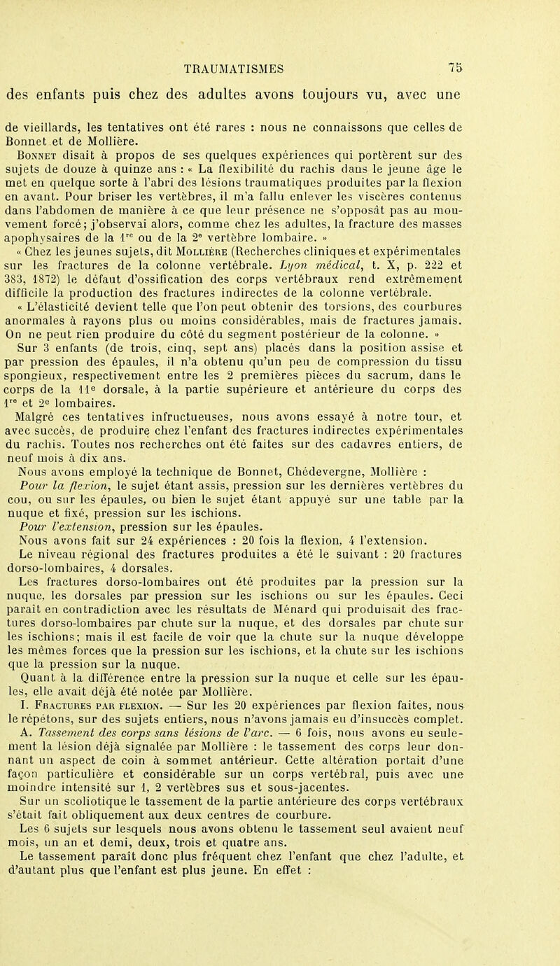 des enfants puis chez des adultes avons toujours vu, avec une de vieillards, les tentatives ont été rares : nous ne connaissons que celles de Bonnet et de Mollière. Bonnet disait à propos de ses quelques expériences qui portèrent sur des sujets de douze à quinze ans : « La flexibilité du rachis dans le jeune âge le met en quelque sorte à l'abri des lésions traumatiques produites parla flexion en avant. Pour briser les vertèbres, il m'a fallu enlever les viscères contenus dans l'abdomen de manière à ce que leur présence ne s'opposât pas au mou- vement forcé; j'observai alors, comme chez les adultes, la fracture des masses apopliysaires de la V ou de la 2° vertèbre lombaire. » « Chez les jeunes sujets, dit Mollière (Recherches cliniques et expérimentales sur les fractures de la colonne vertébrale. Lijon médical, t. X, p. 222 et 383, 1872) le défaut d'ossification des corps vertébraux rend extrêmement difficile la production des fractures indirectes de la colonne vertébrale. « L'élasticité devient telle que l'on peut obtenir des torsions, des courbures anormales à rayons plus ou moins considérables, mais de fractures jamais. On ne peut rien produire du côté du segment postérieur de la colonne. •> Sur 3 enfants (de trois, cinq, sept ans) placés dans la position assise et par pression des épaules, il n'a obtenu qu'un peu de compression du tissu spongieux, respectivement entre les 2 premières pièces du sacrum, dans le corps de la 11^ dorsale, à la partie supérieure et antérieure du corps des f et •2<' lombaires. Malgré ces tentatives infructueuses, nous avons essayé à notre tour, et avec succès, de produire chez l'enfant des fractures indirectes expérimentales du rachis. Toutes nos recherches ont été faites sur des cadavres entiers, de neuf mois à dix ans. Nous avons employé la technique de Bonnet, Chédevergne, Mollière : Pour la flexion, le sujet étant assis, pression sur les dernières vertèbres du cou, ou sur les épaules, ou bien le sujet étant appuyé sur une table par la nuque et fixé, pression sur les ischions. Pow l'extension, pression sur les épaules. Nous avons fait sur 24 expériences : 20 fois la flexion, 4 l'extension. Le niveau régional des fractures produites a été le suivant : 20 fractures dorso-lombaires, 4 dorsales. Les fractures dorso-lombaires ont été produites par la pression sur la nuque, les dorsales par pression sur les ischions ou sur les épaules. Ceci parait en contradiction avec les résultats de Ménard qui produisait des frac- tures dorso-lombaires par chute sur la nuque, et des dorsales par chute sur les ischions; mais il est facile de voir que la chute sur la nuque développe les mêmes forces que la pression sur les ischions, et la chute sur les ischions que la pression sur la nuque. Quant à la difîérence entre la pression sur la nuque et celle sur les épau- les, elle avait déjà été notée par Mollière. L Fractures par flexion. — Sur les 20 expériences par flexion faites, nous le répétons, sur des sujets entiers, nous n'avons jamais eu d'insuccès complet. A. Tassement des corps sans lésions de Varc. — 6 fois, nous avons eu seule- ment la lésion déjà signalée par Mollière : le tassement des corps leur don- nant un aspect de coin à sommet antérieur. Cette altération portait d'une façon particulière et considérable sur un corps vertébral, puis avec une moindre intensité sur 1, 2 vertèbres sus et sous-jacentes. Sur un scoliotique le tassement de la partie antérieure des corps vertébraux s'était fait obliquement aux deux centres de courbure. Les 0 sujets sur lesquels nous avons obtenu le tassement seul avaient neuf mois, un an et demi, deux, trois et quatre ans. Le tassement paraît donc plus fréquent chez l'enfant que chez l'adulte, et d'autant plus que l'enfant est plus jeune. En effet :