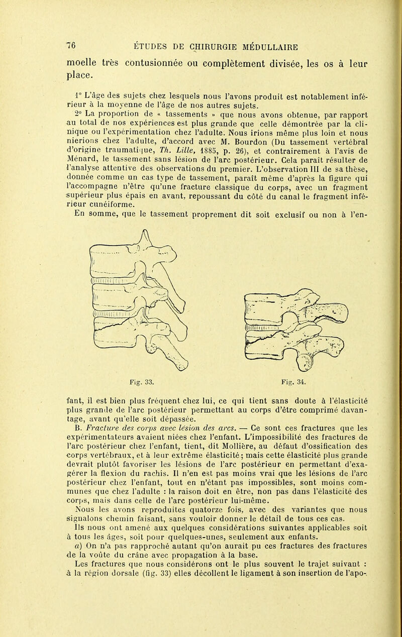 moelle très contusionnée ou complètement divisée, les os à leur place. r L'âge des sujets chez lesquels nous l'avons produit est notablement infé- rieur à la moyenne de l'âge de nos autres sujets. 2° La proportion de « tassements » que nous avons obtenue, par rapport -au total de nos expériences est plus grande que celle démontrée par la cli- nique ou l'expérimentation chez l'adulte. Nous irions même plus loin et nous nierions chez l'adulte, d'accord avec M. Bourdon (Du tassement vertébral d'origine traumati^iue, Th. Lille, 1885, p. 26), et contrairement à l'avis de Ménard, le tassement sans lésion de l'arc postérieur. Cela parait résulter de l'analyse attentive des observations du premier. L'observation III de sa thèse, donnée comme un cas type de tassement, paraît môme d'après la figure qui l'accompagne n'être qu'une fracture classique du corps, avec un fragment supérieur plus épais en avant, repoussant du côté du canal le fragment infé- rieur cunéiforme. En somme, que le tassement proprement dit soit exclusif ou non à l'en- fant, il est bien plus fréquent chez lui, ce qui tient sans doute à l'élasticité plus grande de l'arc postérieur permettant au corps d'être comprimé davan- tage, avant qu'elle soit dépassée. B. Fraclu7'e des coi-ps avec lésion des arcs. — Ce sont ces fractures que les expérimentateurs avaient niées chez l'enfant. L'impossibilité des fractures de l'arc postérieur chez l'enfant, tient, dit Mollière, au défaut d'ossification des corps vertébraux, et à leur extrême élasticité; mais cette élasticité plus grande devrait plutôt favoriser les lésions de l'arc postérieur en permettant d'exa- gérer la flexion du rachis. Il n'en est pas moins vrai que les lésions de l'arc postérieur chez l'enfant, tout en n'étant pas impossibles, sont moins com- munes que chez l'adulte : la raison doit en être, non pas dans l'élasticité des corps, mais dans celle de l'arc postérieur lui-même. Nous les avons reproduites quatorze fois, avec des variantes que nous signalons chemin faisant, sans vouloir donner le détail de tous ces cas. Ils nous ont amené aux quelques considérations suivantes applicables soit à tous les âges, soit pour quelques-unes, seulement aux enfants. a) On n'a pas rapproché autant qu'on aurait pu ces fractures des fractures de la voûte du crâne avec propagation à la base. Les fractures que nous considérons ont le plus souvent le trajet suivant : à la région dorsale (fîg. 33) elles décollent le ligament à son insertion de l'apo-.