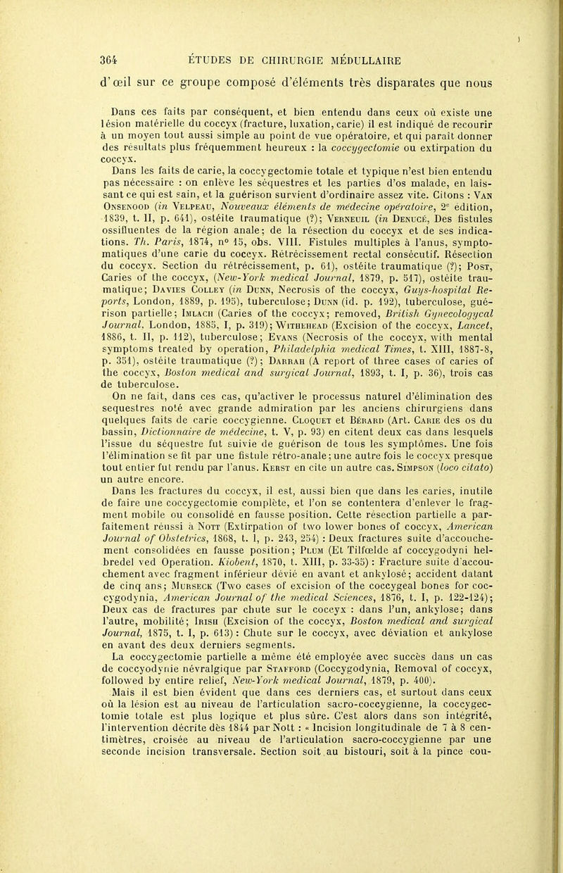 d'œil sur ce groupe composé d'éléments très disparates que nous Dans ces faits par conséquent, et bien entendu dans ceux où existe une lésion matérielle du coccyx (fracture, luxation, carie) il est indiqué de recourir à un moyen tout aussi simple au point de vue opératoire, et qui paraît donner des résultais plus fréquemment heureux : la coccygectomie ou extirpation du coccyx. Dans les faits de carie, la coccygectomie totale et typique n'est bien entendu pas nécessaire : on enlève les séquestres et les parties d'os malade, en lais- sant ce qui est sain, et la guérison survient d'ordinaire assez vite. Citons : Van Ojnsenood {in Velpeau, Nouveaux éléments de médecine opératoire, 2° édition, 1839, t. II, p. G41), ostéite Iraumatique (?); Verneuil {in Denucé, Des fistules ossifluentes de la région anale; de la résection du coccyx et de ses indica- tions. TIi. Paris, 1874, n 15, obs. VIII. Fistules multiples à l'anus, sympto- matiques d'une carie du coccyx. Rétrécissement rectal consécutif. Réseclion du coccyx. Section du rétrécissement, p. Cl), ostéite traumatique (?); Post, Caries of Ihe coccyx, (New-York médical Journal, 1879, p. 517), ostéite trau- matique; Davies Colley {in Dunn, Necrosis of the coccyx, Guys-liospital Re- ports, London, 1889, p. 195), tuberculose; Dunn (id. p. 192), tuberculose, gué- rison partielle; Imlach (Caries of the coccyx; removed, Brilisli Gynecologycal Journal. London, 1885, I, p. 319) ; Withehead (Excision of the coccyx, Lancet, 1886, t. II, p. 112), tuberculose; Evans (Necrosis of the coccyx, with mental symptoms trealed by opération, Philadelphia médical Times, t. XIII, 1887-8, p. 351), ostéite traumatique (?) ; Darrah (A report of three cases of caries of the coccyx, Boston médical and surgical Journal, 1893, t. I, p. 36), trois cas de tuberculose. On ne fait, dans ces cas, qu'activer le processus naturel d'élimination des séquestres noté avec grande admiration par les anciens chirurgiens dans quelques faits de carie coccygienne. Cloquet et Bérard (Art. Carie des os du bassin, Dictionnaire de médeci?ie, t. V, p. 93) en citent deux cas dans lesquels l'issue du séquestre fut suivie de guérison de tous les symptômes. Une fois l'élimination se fit par une fistule rétro-anale; une autre fois le coccyx presque tout entier fut rendu par l'anus. Kerst en cite un autre cas. Simpson {loco citato) un autre encore. Dans les fractures du coccyx, il est, aussi bien que dans les caries, inutile de faire une coccygectomie complote, et l'on se contentera d'enlever le frag- ment mobile ou consolidé en fausse position. Celte résection partielle a par- faitement réussi à Nott (Extirpation of two lower bones of coccyx, American Journal of Oljstetrics, 1868, t. 1, p. 243, 254) .-Deux fractures suite d'accouche- ment consolidées en fausse position; Plum (Et Tilfœlde af coccygodyni hel- bredel ved Opération. Kiobent, 1870, t. XIII, p. 33-35) : Fracture suite d'accou- chement avec fragment inférieur dévié eu avant et ankylosé; accident datant de cinq ans; Murseck (Two cases of excision of the coccygeal bones for coc- cygodynia, American Journal of tlie médical Sciences, 1876, t. I, p. 122-124); Deux cas de fractures par chute sur le coccyx : dans l'un, ankylose; dans l'autre, mobilité; Irish (Excision of the coccyx, Boston médical and surgical Journal, 1875, t. I, p. 613): Chute sur le coccyx, avec déviation et ankylose en avant des deux derniers segments. La coccygectomie partielle a même été employée avec succès dans un cas de coccyodynie névralgique par Stakford (Coccygodynia, Removal of coccyx, follovved by entire relief, New-York médical Jowrial, 1879, p. 400). Mais il est bien évident que dans ces derniers cas, et surtout dans ceux où la lésion est au niveau de l'articulation sacro-coccygieane, la coccygec- tomie totale est plus logique et plus sûre. C'est alors dans son intégrité, Tinlervention décrite dès 1844 par Nott : « Incision longitudinale de 7 à 8 cen- timètres, croisée au niveau de l'articulation sacro-coccygienne par une seconde incision transversale. Section soit au bistouri, soit à la pince cou-