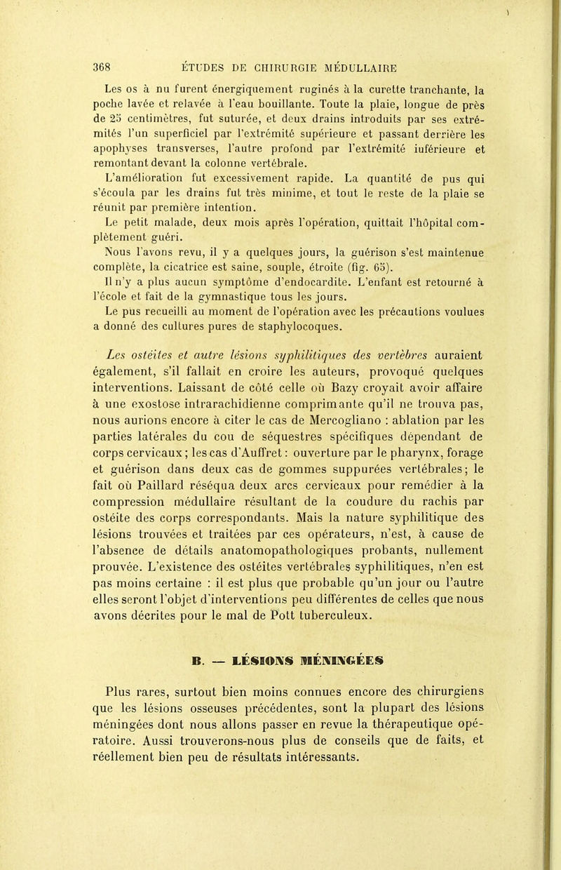 Les os à nu furent énergiquement ruginés à la curette tranchante, la poche lavée et relavée à l'eau bouillante. Toute la plaie, longue de près de 25 centimètres, fut suturée, et deux drains introduits par ses extré- mités l'un superficiel par l'extrémité supérieure et passant derrière les apophyses transverses, l'autre profond par l'extrémité iuférieure et remontant devant la colonne vertébrale. L'amélioration fut excessivement rapide. La quantité de pus qui s'écoula par les drains fut très minime, et tout le reste de la plaie se réunit par première intention. Le petit malade, deux mois après l'opération, quittait l'hôpital com- plètement guéri. Nous l'avons revu, il y a quelques jours, la guérison s'est maintenue complète, la cicatrice est saine, souple, étroite (fig. 60). Il n'y a plus aucun symptôme d'endocardite. L'enfant est retourné à l'école et fait de la gymnastique tous les jours. Le pus recueilli au moment de l'opération avec les précautions voulues a donné des cultures pures de staphylocoques. Les ostéites et autre lésions syphilitiques des vertèbres auraient également, s'il fallait en croire les auteurs, provoqué quelques interventions. Laissant de côté celle où Bazy croyait avoir affaire à une exostose intrarachidienne comprimante qu'il ne trouva pas, nous aurions encore à citer le cas de Mercogliano : ablation par les parties latérales du cou de séquestres spéciflques dépendant de corps cervicaux ; les cas d'Auffret : ouverture par le pharynx, forage et guérison dans deux cas de gommes suppurées vertébrales; le fait où Paillard réséqua deux arcs cervicaux pour remédier à la compression médullaire résultant de la coudure du rachis par ostéite des corps correspondants. Mais la nature syphilitique des lésions trouvées et traitées par ces opérateurs, n'est, à cause de l'absence de détails anatomopathologiques probants, nullement prouvée. L'existence des ostéites vertébrales syphilitiques, n'en est pas moins certaine : il est plus que probable qu'un jour ou l'autre elles seront l'objet d'interventions peu différentes de celles que nous avons décrites pour le mal de Pott tuberculeux. B. — LÉSIO]\SI ]nÉI\[I]\GÉES» Plus rares, surtout bien moins connues encore des chirurgiens que les lésions osseuses précédentes, sont la plupart des lésions méningées dont nous allons passer en revue la thérapeutique opé- ratoire. Aussi trouverons-nous plus de conseils que de faits, et réellement bien peu de résultats intéressants.