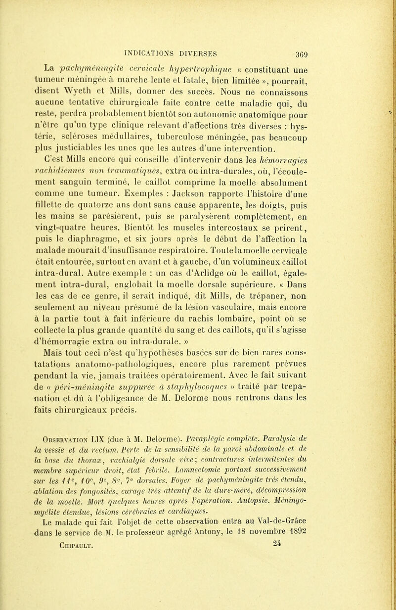 La pachi/méningite cervicale hypertrophique « constituant une tumeur méningée à marche lente et fatale, bien limitée », pourrait, disent Wyeth et Mills, donner des succès. Nous ne connaissons aucune tentative chirurgicale faite contre cette maladie qui, du reste, perdra probablement bientôt son autonomie anatomique pour n'êlre qu'un type clinique relevant d'affections très diverses : hys- térie, scléroses médullaires, tuberculose méningée, pas beaucoup plus justiciables les unes que les autres d'une intervention. C'est Mills encore qui conseille d'intervenir dans les hémorragies rachidiennes non Iraumatiques, extra ou intra-durales, où, l'écoule- ment sanguin terminé, le caillot comprime la moelle absolument comme une tumeur. Exemples : Jackson rapporte l'histoire d'une fillette de quatorze ans dont sans cause apparente, les doigts, puis les mains se parésièrent, puis se paralysèrent complètement, en vingt-quatre heures. Bientôt les muscles intercostaux se prirent, puis le diaphragme, et six jours après le début de l'affection la malade mourait d'insuffisance respiratoire. Toute la moelle cervicale était entourée, surtout en avant et à gauche, d'un volumineux caillot intra-dural. Autre exemple : un cas d'Arlidge où le caillot, égale- ment intra-dural, englobait la moelle dorsale supérieure. « Dans les cas de ce genre, il serait indiqué, dit Mills, de trépaner, non seulement au niveau présumé de la lésion vasculaire, mais encore à la partie tout à fait inférieure du rachis lombaire, point où se collecte la plus grande quantité du sang et des caillots, qu'il s'agisse d'hémorragie extra ou intra-durale. » Mais tout ceci n'est qu'hypothèses basées sur de bien rares cons- tatations anatomo-pathologiques, encore plus rarement prévues pendant la vie, jamais traitées opératoirement. Avec le fait suivant de « péri-méningite suppurée à staphylocoques » traité par trépa- nation et dû à l'obligeance de M. Delorme nous rentrons dans les faits chirurgicaux précis. Observation LIX (due à M. Delorme). Paraplégie complète. Paralysie de la vessie et du rectum. Perte de la sensibilité de la paroi abdominale et de la base du thorax, rachialgie dorsale vive; contractures intermitentes du membre supérieur droit, état fébrile. Lamnectomie portant successivement sur les 4 4^, 4 0'^, 9'-, S, 7'' dorsales. Foyer de pachyméningite très étendu, ablation des fongosités, curage très attentif de la dure-mère, décompression de la moelle. Mort quelques heures après l'opération. Autopsie. Méningo- myélite étendue, lésions cérébrales et cardiaques. Le malade qui fait l'objet de cette observation entra au Val-de-Grâce dans le service de M. le professeur agrégé Antony, le 18 novembre 1892 Chipault. 24