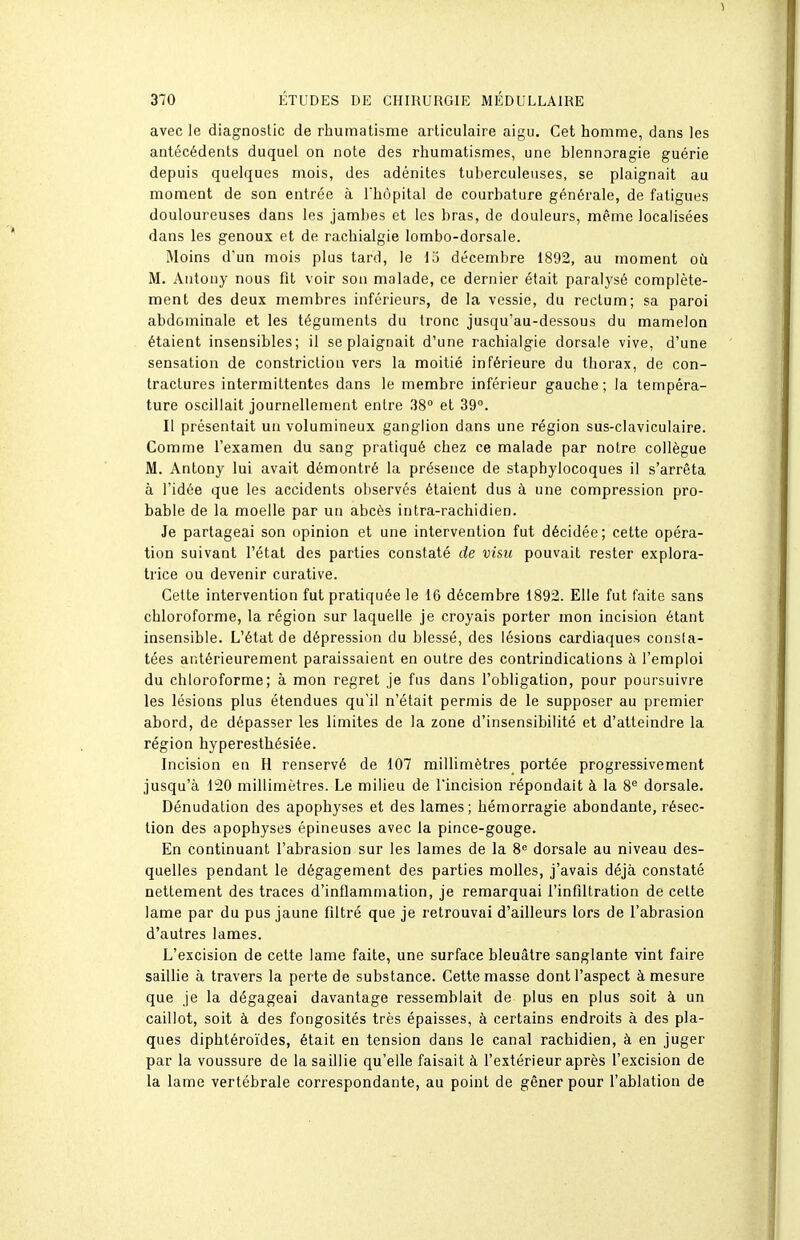 1 370 ÉTUDES DE CHIRURGIE MÉDULLAIRE avec le diagnostic de rhumatisme arliculaire aigu. Cet homme, dans les antécédents duquel on note des rhumatismes, une blennoragie guérie depuis quelques mois, des adénites tuberculeuses, se plaignait au moment de son entrée à l'hôpital de courbature générale, de fatigues douloureuses dans les jambes et les bras, de douleurs, même localisées dans les genoux et de rachialgie lombo-dorsale. Moins d'un mois plus tard, le la décembre 1892, au moment où M. Antony nous fit voir son malade, ce dernier était paralysé complète- ment des deux membres inférieurs, de la vessie, du rectum; sa paroi abdominale et les téguments du tronc jusqu'au-dessous du mamelon étaient insensibles; il se plaignait d'une rachialgie dorsale vive, d'une sensation de constriction vers la moitié inférieure du thorax, de con- tractures intermittentes dans le membre inférieur gauche; la tempéra- ture oscillait journellement entre 38° et 39°. Il présentait un volumineux ganglion dans une région sus-claviculaire. Comme l'examen du sang pratiqué chez ce malade par notre collègue M. Antony lui avait démontré la présence de staphylocoques il s'arrêta à l'idée que les accidents observés étaient dus à une compression pro- bable de la moelle par un abcès intra-rachidien. Je partageai son opinion et une intervention fut décidée; cette opéra- tion suivant l'état des parties constaté de visu pouvait rester explora- trice ou devenir curative. Cette intervention fut pratiquée le 16 décembre 1892. Elle fut faite sans chloroforme, la région sur laquelle je croyais porter mon incision étant insensible. L'état de dépression du blessé, des lésions cardiaques consta- tées antérieurement paraissaient en outre des contrindications à l'emploi du chloroforme; à mon regret je fus dans l'obligation, pour poursuivre les lésions plus étendues qu'il n'était permis de le supposer au premier abord, de dépasser les limites de la zone d'insensibilité et d'atteindre la région hyperesthésiée. Incision en H renservé de 107 millimètres portée progressivement jusqu'à 120 millimètres. Le milieu de l'incision répondait à la 8'^ dorsale. Dénudation des apophyses et des lames; hémorragie abondante, résec- tion des apophyses épineuses avec la pince-gouge. En continuant l'abrasion sur les lames de la 8° dorsale au niveau des- quelles pendant le dégagement des parties molles, j'avais déjà constaté nettement des traces d'inflammation, je remarquai l'infiltration de cette lame par du pus jaune filtré que je r etrouvai d'ailleurs lors de l'abrasion d'autres lames. L'excision de cette lame faite, une surface bleuâtre sanglante vint faire saillie à travers la perte de substance. Cette masse dont l'aspect à mesure que je la dégageai davantage ressemblait de plus en plus soit à un caillot, soit à des fongosités très épaisses, à certains endroits à des pla- ques diphtéroïdes, était en tension dans le canal rachidien, à en juger par la voussure de la saillie qu'elle faisait à l'extérieur après l'excision de la lame vertébrale correspondante, au point de gêner pour l'ablation de