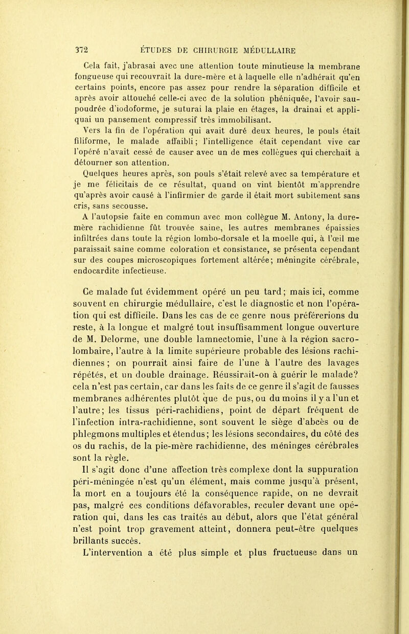 Cela fait, j'abrasai avec une attention toute minutieuse la membrane fongueuse qui recouvrait la dure-mère et à laquelle elle n'adhérait qu'en certains points, encore pas assez pour rendre la séparation difficile et après avoir altouché celle-ci avec de la solution phéniquée, l'avoir sau- poudrée d'iodoforme, je suturai la plaie en étages, la drainai et appli- quai un pansement compressif très immobilisant. Vers la fin de l'opération qui avait duré deux heures, le pouls était filiforme, le malade affaibli; l'intelligence était cependant vive car l'opéré n'avait cessé de causer avec un de mes collègues qui cherchait à détourner son attention. Quelques heures après, son pouls s'était relevé avec sa température et je me félicitais de ce résultat, quand on vint bientôt m'apprendre qu'après avoir causé à l'infirmier de garde il était mort subitement sans cris, sans secousse. A l'autopsie faite en commun avec mon collègue M. Antony, la dure- mère rachidienne fût trouvée saine, les autres membranes épaissies infiltrées dans toute la région lombo-dorsale et la moelle qui, à l'œil me paraissait saine comme coloration et consistance, se présenta cependant sur des coupes microscopiques fortement altérée; méningite cérébrale, endocardite infectieuse. Ce malade fut évidemment opéré un peu tard; mais ici, comme souvent en chirurgie médullaire, c'est le diagnostic et non l'opéra- tion qui est difficile. Dans les cas de ce genre nous préférerions du reste, à la longue et malgré tout insuffisamment longue ouverture de M. Delorme, une double lamnectomie, l'une à la région sacro- lombaire, l'autre à la limite supérieure probable des lésions rachi- diennes ; on pourrait ainsi faire de l'une à l'autre des lavages répétés, et un double drainage. Réussirait-on à guérir le malade? cela n'est pas certain, car dans les faits de ce genre il s'agit de fausses membranes adhérentes plutôt que de pus, ou du moins il y a l'un et l'autre; les tissus péri-rachidiens, point de départ fréquent de l'infection intra-rachidienne, sont souvent le siège d'abcès ou de phlegmons multiples et étendus ; les lésions secondaires, du côté des os du rachis, de la pie-mère rachidienne, des méninges cérébrales sont la règle. Il s'agit donc d'une affection très complexe dont la suppuration péri-méningée n'est qu'un élément, mais comme jusqu'à présent, la mort en a toujours été la conséquence rapide, on ne devrait pas, malgré ces conditions défavorables, reculer devant une opé- ration qui, dans les cas traités au début, alors que l'état général n'est point trop gravement atteint, donnera peut-être quelques brillants succès. L'intervention a été plus simple et plus fructueuse dans un