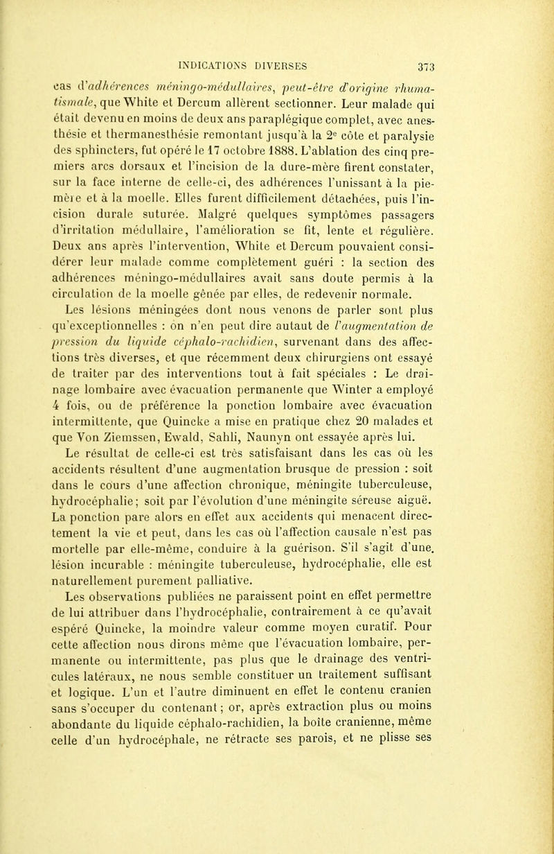 cas d'adhci^ences méningo-médullaires, peut-être d'origine rhuma- ï/s/?/rt/e, que White et Dercum allèrent sectionner. Leur malade qui était devenu en moins de deux ans paraplégique complet, avec anes- thésie et thermanesthésie remontant jusqu'à la 2,^ côte et paralysie des sphincters, fut opéré le 17 octobre 1888. L'ablation des cinq pre- miers arcs dorsaux et l'incision de la dure-mère firent constater, sur la face interne de celle-ci, des adhérences l'unissant à la pie- mèi e et à la moelle. Elles furent difficilement détachées, puis l'in- cision durale suturée. Malgré quelques symptômes passagers d'irritation médullaire, l'amélioration se fit, lente et régulière. Deux ans après l'intervention, White et Dercum pouvaient consi- dérer leur malade comme complètement guéri : la section des adhérences méningo-médullaires avait sans doute permis à la circulation de la moelle gênée par elles, de redevenir normale. Les lésions méningées dont nous venons de parler sont plus qu'exceptionnelles : on n'en peut dire autaut de l'augmentation de pression du liquide céphalo-rachidien, survenant dans des affec- tions très diverses, et que récemment deux chirurgiens ont essayé de traiter par des interventions tout à fait spéciales : Le drai- nage lombaire avec évacuation permanente que Winter a employé 4 fois, ou de préférence la ponction lombaire avec évacuation intermittente, que Quincke a mise en pratique chez 20 malades et que Von Ziemssen, Ewald, Sahli, Naunyn ont essayée après lui. Le résultat de celle-ci est très satisfaisant dans les cas où les accidents résultent d'une augmentation brusque de pression : soit dans le cours d'une affection chronique, méningite tuberculeuse, hydrocéphalie; soit par l'évolution d'une méningite séreuse aiguë. La ponction pare alors en efTet aux accidents qui menacent direc- tement la vie et peut, dans les cas où l'affection causale n'est pas mortelle par elle-même, conduire à la guérison. S'il s'agit d'une, lésion incurable : méningite tuberculeuse, hydrocéphalie, elle est naturellement purement palliative. Les observations publiées ne paraissent point en effet permettre de lui attribuer dans l'hydrocéphalie, contrairement à ce qu'avait espéré Quincke, la moindre valeur comme moyen curatif. Pour cette affection nous dirons même que l'évacuation lombaire, per- manente ou intermittente, pas plus que le drainage des ventri- cules latéraux, ne nous semble constituer un traitement suffisant et logique. L'un et l'autre diminuent en effet le contenu crânien sans s'occuper du contenant ; or, après extraction plus ou moins abondante du liquide céphalo-rachidien, la boîte crânienne, même celle d'un hydrocéphale, ne rétracte ses parois, et ne plisse ses