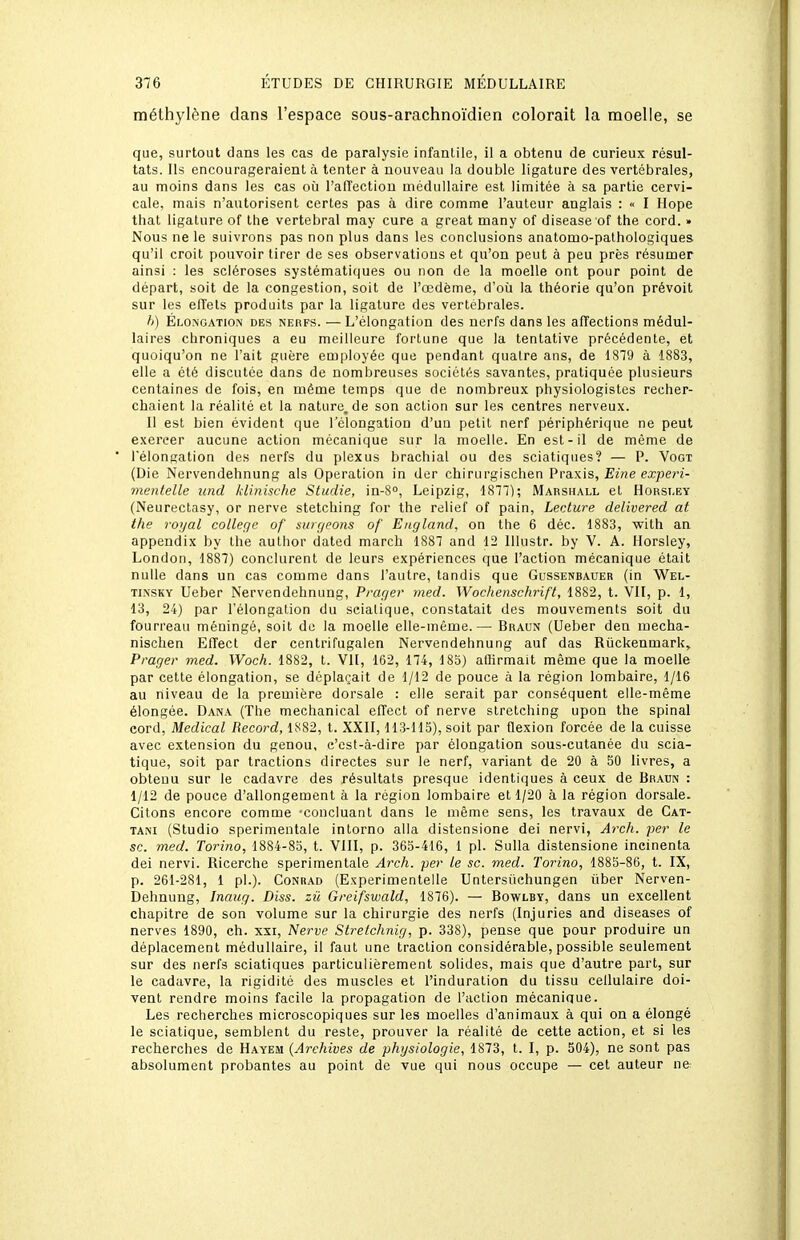 méthylène dans l'espace sous-arachnoïdien colorait la moelle, se que, surtout clans les cas de paralysie infantile, il a obtenu de curieux résul- tats. Ils encourageraient à tenter à nouveau la double ligature des vertébrales, au moins dans les cas oh l'affection médullaire est limitée à sa partie cervi- cale, mais n'autorisent certes pas à dire comme l'auteur anglais : « I Hope that ligature of Ihe vertébral may cure a great many of disease of the cord. » Nous ne le suivrons pas non plus dans les conclusions anatomo-pathologiques qu'il croit pouvoir tirer de ses observations et qu'on peut à peu près résumer ainsi : les scléroses systématiques ou non de la moelle ont pour point de départ, soit de la congestion, soit de l'œdème, d'où la théorie qu'on prévoit sur les effets produits par la ligature des vertébrales. h) Élonoation des nerfs. —L'élongation des nerfs dans les affections médul- laires chroniques a eu meilleure fortune que la tentative précédente, et quoiqu'on ne l'ait guère employée que pendant quatre ans, de 1819 à 1883, elle a été discutée dans de nombreuses sociétés savantes, pratiquée plusieurs centaines de fois, en même temps que de nombreux physiologistes recher- chaient la réalité et la nature, de son action sur les centres nerveux. Il est bien évident que l'élongation d'un petit nerf périphérique ne peut exercer aucune action mécanique sur la moelle. En est-il de même de l'élongation des nerfs du plexus brachial ou des sciatiques? — P. Vogt (Die Nervendehnung als Opération in der chirurgischen Praxis, Eine experi- mentelle und Idinische Studie, in-S, Leipzig, 1877); Marshall et Hohsi.ey (Neurectasy, or nerve stetching for the relief of pain. Lecture delivered at the royal collège of surgeons of England, on the 6 déc. 1883, with an appendix by the author dated march 1887 and 12 Illustr. by V. A. Horsiey, London, 1887) conclurent de leurs expériences que l'action mécanique était nulle dans un cas comme dans l'autre, tandis que Gussenbauer (in Wel- Ti.NSKV Ueber Nervendehnung, Prager med. Woc/tenschrift, 1882, t. VII, p. 1, 13, 24) par l'élongation du scialique, constatait des mouvements soit du fourreau méningé, soit de la moelle elle-même.— Braun (Ueber den mecha- niscben Efîect der centrifugalen Nervendehnung auf das Riickenmark, Prager med. Woch. 1882, t. VII, 162, 174, 185) affirmait même que la moelle par cette élongation, se déplaçait de 1/12 de pouce à la région lombaire, 1/16 au niveau de la première dorsale : elle serait par conséquent elle-même élongée. Dana (The mechanical effect of nerve slretching upon the spinal cord, Médical Record, 1882, t. XXII, 113-115), soit par flexion forcée de la cuisse avec extension du genou, c'est-à-dire par élongation sous-cutanée du scia- tique, soit par tractions directes sur le nerf, variant de 20 à 50 livres, a obtenu sur le cadavre des résultats presque identiques à ceux de Braun : 1/12 de pouce d'allongement à la région lombaire et 1/20 à la région dorsale. Citons encore comme 'concluant dans le même sens, les travaux de Cat- tani (Studio sperimentale intorno alla distensione dei nervi, Arch. per le se. med. Toriiio, 1884-85, t. VIII, p. 365-416, 1 pl. Sulla distensione ineinenta dei nervi. Ricerche sperimentale Arch. per le se. med. Torino, 1885-86, t. IX, p. 261-281, 1 pl.). Conrad (Experimentelle Untersiichungen iiber Nerven- Dehnung, Inaug. Diss. zû Greifswald, 1876). — Bowlby, dans un excellent chapitre de son volume sur la chirurgie des nerfs (Injuries and diseases of nerves 1890, ch. xxi, Nerve Strelchnig, p. 338), pense que pour produire un déplacement médullaire, il faut une traction considérable, possible seulement sur des nerfs sciatiques particulièrement solides, mais que d'autre part, sur le cadavre, la rigidité des muscles et l'induration du tissu cellulaire doi- vent rendre moins facile la propagation de l'action mécaniaue. Les recherches microscopiques sur les moelles d'animaux à qui on a élongé le sciatique, semblent du reste, prouver la réalité de cette action, et si les recherches de Hayem {Archives de physiologie, 1873, t. I, p. 504), ne sont pas absolument probantes au point de vue qui nous occupe — cet auteur ne