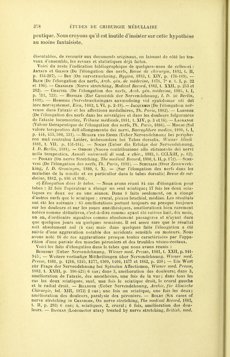 peutique. Nous croyons qu'il est inutile d'insister sur cette hypotiièse au moins fantaisiste. discutables, de recourir aux documents originaux, en laissant de côté les tra- vaux d'ensemble, les revues et statistiques déjà faites. Voici du reste l'indication bibliographique de quelques-unes de celles-ci : Artaud et Gilson (De l'élongalion des nerfs, Revue de chirurgie, 1882, l. 11, p. 134-207). — Bey (On nervstrœckning, Hijgiea, 1883, t. XIV, p. 176-189). — Blum (De l'élongalion des nerfs, Arch. gén. de médecine, 1878, 1° s. t. I, p. 22 et 196).— Chandler (Nerve stretchiug,\;i/edicnZ Record, 1882, t. XXII, p. 253 et 282). — Chauvel (De l'élongalion des nerfs, Arch. gén. médecine, 1883, t. I, p. 711, 723). — Hessler (Zùr Casuistik der Nervemlehnung, 1. D. zii Rerlin, 1881). •— HoiMBEHG (Nervstrœckningars anvœndiiing vid synkdoniar uti det inre nervsystemet, Eira, 1882, t. VI, p. 2-18). — Jacquemin (De l'clongatiou ner- veuse dans l'alaxie et les affections médullaires, Th. Pains, 1882). — Laborde (De l'élongalion des nerfs dans les névralgies et dans les douleurs fulgurantes de l'alaxie locomotrice. Tribune médicale, 1881, t. XIV, p. 3 et 16). — Lagrange (Valeur thérapeutique de l'élongalion des nerfs. Th. Paris, 1886).— Miscin (Sul valore terapeutico dell allongamento dei nervi, Raccoglitore medico, 1890, l. I, p. 444, 4o3, 300, 531).—Muller und Ebner (Ueber Nervendehnun;,' bei periphe- ren und ceutralen Leider, ùnbesondere bei Tabès dorsalis, Wiener klinik 1881, t. VII, p. 131-184). — NocuT (Ueber die Erfolge der Nervendehnung, 1. D. Berlin, 1881). — 0.iibon( (Nuovo contribuzione allo stiramenlo dei nervi nella terapentica, Annali unirersali di med. e chir., 1883, t. CCLXIII, p. 62). — PooLEY (On nerve Siretching, The médical Recoi-d, 1880, t. II, p. 172). —Scme- vi.NG (De l'élongalion des nerfs. Th. Pa?'is, 1881). — Schuller (Over Zennwrek- king, /. D. Groningen, 1880, t. X). — (Sur l'élongalion des nerfs dans les maladies de la moelle et en particulier dans le tabès dorsalis) Revue de mé- decine, 1882, p. 886 et 980). a) Elongation dans le labes. —Nous avons réuni 84 cas d'élongation pour tabès : 32 fois l'opérateur a élongé un seul sciatique; 37 fois les deux scia- tiques en deux ou en une séance. Dans S faits seulement, on a élongé d'autres nerfs que le sciatique : crural, plexus brachial, médian. Les résultais ont été les suivants : 63 améliorations portant toujours ou presque toujours sur les douleurs et sur les zones anesthésiques, améliorations bien rarement notées comme définitives, c'est-à-dire comme ayant été suivies huit, dix mois, un an, d'ordinaire signalées comme absolument passagères et n'ayaul duré que quelques jours ou quelques semaines. II est assez rare que le résultat soit absolument nul (4 cas) mais dans quelques faits l'élongalion a été suivie d'une aggravation notable des accidents sensitifs ou moteurs. Nous avons noté 16 de ces aggravations presque toutes caractérisées par l'appa- rition d'une parésie des muscles péroniers et des troubles vésico-rectaux. Voici les faits d'élongation dans le tabès que nous avons réunis : Benedikt (Ueber Nervendehnung, Wiener med. Presse, 1881, t. XXII, p. 941- 945; —Weitere vorlaufîge Miltheiliingen ùber Nervendehnung. Wiener med. Presse, 1881, p. 1216, 1243, 1277, 1309, 1409, 1477 et 1882, p. 230 ; — Ein Wort ziir Frage der Nervendehnung bei Spinalen Affectionen, Wiener med. Presse, 1882, t. XXIII, p. 396-423) 6 cas; dans 3, amélioration des douleurs; dans 3, amélioration de l'alaxie, des aneslhésies, une fois de la vue ; dans tous les cas les deux sciatiques, sauf, une fois le sciatique droit, le crural gauche et le radial droit. — Billroth (Ueber Nervendehnung, Archiv. fur klinische Chirurgie, bd. XIII, 1872) 2 cas; une fois un sciatique, une fois les deux; amélioration des douleurs, paralysie des péroniers. — Boldt (Six cases of nerve siretching in Chandler, On nerve siretching, The médical Record, 1882, t. II, p. 293) 6 cas; 4, sciatiques, 2, crural; 6 fois, amélioration des dou- leurs. — Bastian (Locomotor ataxy trealed by nerve siretching, Rritisli. med.