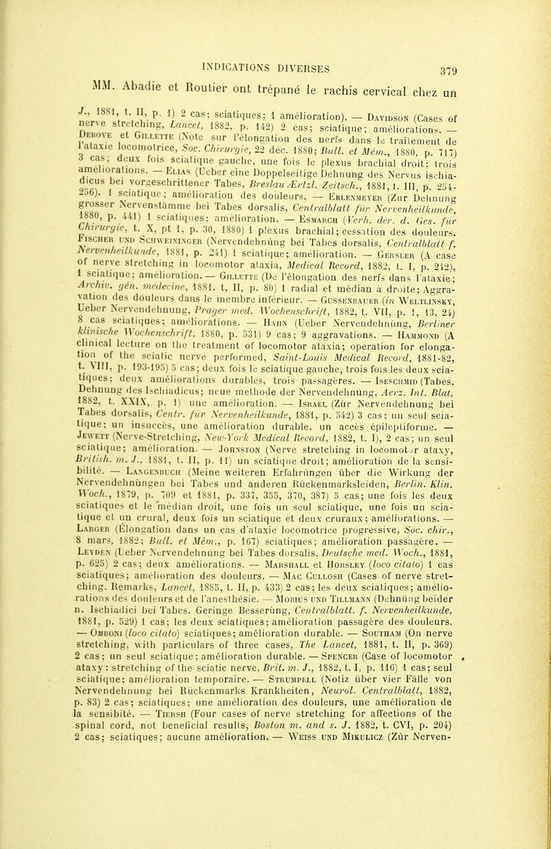 MM. Abadie et Routier ont trépané le rachis cervical chez un n,>'rlfl',n ■.'!'■  ^^'aqes; 1 amélioration). - Davidson (Cases of D noL r^' 'îr'' P- - statique; améliorations. - DEBo^E et Gn...ETTE (Note sur l'élongatioa des nerfs dans 1. Irailemeot de l alaxie locomolnce, 60c. Chirurgie, 22 déc. 18S0: Bull, et Mém., 1880 p 717) i cas; deux fois sciatique gauche, une fois le plexus brachial droit; trois améliorations. - Elias (Ueber eine Doppelseilige Dehnung des Nervus ischia- dicus bei vorgeschrittener Tabès, Breslau.^rtzl. Zeitsch., 1881, t. 111 p 254- 2o6). 1 sciatique; amélioratiou des douleurs. — Erlen.meyer (Zur Delinung grosser .Nervenstamme bei Tabès dorsalis, Centralblatt fur Nervenheilkunde, 1»80, p. 441) 1 sciatiques; amélioration. — Esmarch (Verh. der. d. Ges. fur Uurunjie, t. X, pt 1, p. 30, 1880) 1 plexus brachial ; cessation des douleurs. lusciiEK UNI) ScnwEiNi.NGEH (Nervendchnùng bei Tabès dorsalis, Centralblatt f. ^ervenlieilkunde, 1881, p. 241) 1 sciatique; amélioration. - Geuslek (A case of nerve stretching in locomotor ataxia. Médical Record, 1882, t. I, p. 2i2), 1 sciatique; amélioration. — Gillette (De l'élongatioa des nerfs dans l ataxie- Archiv. rjén. médecine, 1881. t, II, p. 80) 1 radial et médian à droite ; Aggra- vation des douleurs dans le membre inférieur. — Gussenbauer {in Weltlinsky, llebcr Nervendehnung, Prager med. Wochenschrift, 18S2, t. Vil, p. !, 43, 24) 8 cas sciatiques; améliorations. — IIahn (Ueber Nervendeliniing, Burliner kliiusche Wochenschrift, 1880, p. -iSl) 9 cas; 9 aggravations. — Hammond (A cjinical lecture on the trealment of locomotor ataxia; operalion for elonga- tion of the sciatic nerve performed, Saint-Louis Médical Record, 1881-82, t. Mil, p. 193-193) 5 cas; deux fois le sciatique gauche, trois fois les deux scia- tiques; deux améliorations durables, trois passagères. — Isescujiid (Tabès. Delinung des Ischiadicus; neue méthode der Nervendehnung, Aerz. Int. Blat, 1882, t. X.XIX, p. 1) une amélioration. — Israël (Zùr Nervendehnung bei Tabès dorsalis, Centr. fitr Nervenheilkunde, 1881, p. 342) 3 cas: un seul scia- tique; un insuccès, une amélioration durable, un accès épilcptiforme. — Jenvett (Nerve-Stretching, New-York Médical Record, 1882, t. I), 2 cas; un seul sciatique; amélioration. — Johnston (Nerve stretching in locomotor ataxy, British. m.J., 1881, t. II, p. 11) un sciatique droit; amélioration de la sensi- bilité. — La.ngemîuch (Meine weiteren Erfalirùngen ûber die Wirkuug der Nervendehnùngen bei Tabès und anderen RiicUenmarksIeiden, Berlin. Klin. Woch., 1879, p. 709 et 1881, p. 337, 353, 370, 387) 5 cas; une fois les deux sciatiques et le médian droit, une fois un seul sciatique, une fois un scia- tique et lia crural, deux fois un sciatique et deux cruraux; améliorations. — Larger (Eiongafion dans un cas d'ataxie locomotrice progressive, Soc. chir., 8 mars, 1882; Bull, et Mém., p. 167) sciatiques; amélioration passagère. — Levden (Leber Nervendehnung bei Tabès dorsalis, Deutsche med. W'och., 1881, p. 623) 2 cas; deux améliorations. — Marshall et Horsley {loco citalo) 1 cas sciatiques; amélioration des douleurs. —Mac Gullosh (Cases of nerve stret- ching. Remarks, Lancet, 1885, t. II, p. 433) 2 cas; les deux sciatiques; amélio- rations des douleurs et de l'anesthésie. — Monius rx» Tillmann (Dehnung beider n. Ischiadici bei Tabès. Geringe Besseriing, Centralblatt. f. Nervenheilkimde, 1881, p. 529) 1 cas; les deux sciatiques ; amélioration passagère des douleurs. — Omboim (loco citalo) sciatiques; amélioration durable. •— Southam (On nerve stretching, with particulars of three cases, ï'/ie Lancet, 1881, t. II, p. 369) 2 cas; un seul sciatique; amélioration durable. — Spencer (Case of locomotor ataxy : stretching of the sciatic nerve, Brit. m.. J., 1882, t. I, p. 116) 1 cas; seul sciatique; amélioration temporaire.— Strumpell (Notiz iiber vier Fâlle von Nervendehnung bei Riickenmarks Krankheiten, Neurol. Centralblatt, 1882, p. 83) 2 cas; sciatiques; une amélioration des douleurs, une amélioration de la sensibité. — Tiersh (Four cases of nerve stretching for affections of the spinal cord, not bénéficiai resulls, Bosto?i m. and s. J. 1882, t. CVI, p. 204) 2 cas; sciatiques; aucune amélioration.— Weiss ukd Mikulicz (Zùr Nerven-