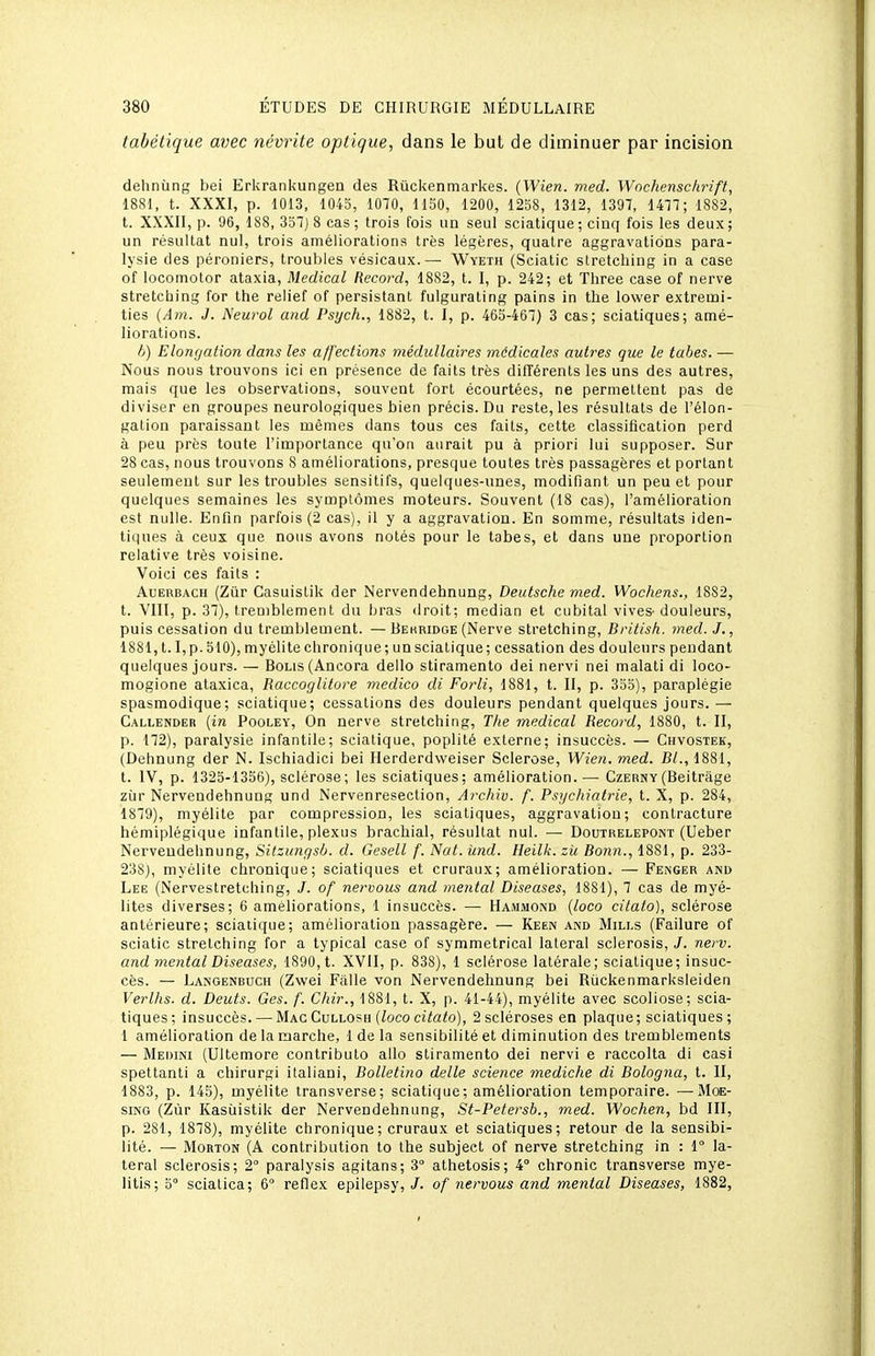 tabétique avec névrite optique, dans le but de diminuer par incision dehnùng bei Erkrankungen des Ruckenmarkes. (Wien. med. Wochenschrift, 18S1, t. XXXI, p. 1013, 1043, 1070, IISO, 1200, 1258, 1312, 1397, 1477; 1882, t. XXXII, p. 96, 188, 3S7) 8 cas ; trois fois un seul sciatique ; cinq fois les deux ; un résultat nul, trois améliorations très légères, quatre aggravations para- lysie des péroniers, troubles vésicaux.— Wyeth (Sciatic slretching in a case of locomolor ataxia. Médical Record, 1882, t. I, p. 242; et Three case of nerve stretcliing for the relief of persistant fulgurating pains in tlie lovver extremi- ties {Am. J. Neurol and Psych., 1882, t. I, p. 465-467) 3 cas; sciatiques; amé- liorations. h) Elonrjation dans les affections médullaires médicales autres que le tabès. — Nous nous trouvons ici en présence de faits très différents les uns des autres, mais que les observations, souvent fort écourtées, ne permettent pas de diviser en groupes neurologiques bien précis. Du reste, les résultats de l'élon- gation paraissant les mêmes dans tous ces faits, cette classification perd à peu près toute l'importance qu'on aurait pu à priori lui supposer. Sur 28 cas, nous trouvons 8 améliorations, presque toutes très passagères et portant seulement sur les troubles sensitifs, quelques-unes, modifiant un peu et pour quelques semaines les symptômes moteurs. Souvent (18 cas), l'amélioration est nulle. Enfin parfois (2 cas), il y a aggravation. En somme, résultats iden- tiques à ceux que nous avons notés pour le tabès, et dans une proportion relative très voisine. Voici ces faits : AuERBACH (Ziir Casuistik der Nervendehnung, Deutsche med. Wochens., 1882, t. VIII, p. 37), tremblement du bras droit; médian et cubital vives-douleurs, puis cessation du tremblement. — Bekridoe (Nerve stretching, British. med. J., 1881,1.1, p. 510), myélite chronique; un sciatique; cessation des douleurs pendant quelques jours. — BoLis(Ancora dello stiramento dei nervi nei malati di loco- mogione ataxica, Raccoglitore medico di Forli, 1881, t. II, p. 353), paraplégie spasmodique; sciatique; cessations des douleurs pendant quelques jours.— Callender {in Pooley, On nerve stretching, The médical Record, 1880, t. II, p. 172), paralysie infantile; sciatique, poplité externe; insuccès. — Chvostek, (Dehnung der N. Ischiadici bei Herderdweiser Sclérose, Wien. med. Bl., 1881, t. IV, p. 1325-1356), sclérose; les sciatiques; amélioration.— Czerny(Beitrâge ZLir Nervendehnung und Nervenresection, Archiv. f. Psychiatrie, t. X, p. 284, 1879), myélite par compression, les sciatiques, aggravation; contracture hémiplégique infantile, plexus brachial, résultat nul. — Doutrelepont (Ueber Nervendehnung, Sitzungsb. d. Gesell f. Nat. ùnd. Heilk. zi( Bonn., 1881, p. 233- 23S), myélite chronique; sciatiques et cruraux; amélioration. —Fenger and Lee (Nervestretching, J. of nervous and mental Diseuses, 1881), 7 cas de myé- lites diverses; 6 améliorations, 1 insuccès. — Hammond {loco citato), sclérose antérieure; sciatique; amélioration passagère. — Keen and Mills (Failure of sciatic stretching for a typical case of symmetrical latéral sclerosis, J. nerv. and mental Diseases, 1890, t. XVII, p. 838), 1 sclérose latérale; sciatique; insuc- cès. — Langenbuch (Zwei Fâlle von Nervendehnung bei Rùckenmarksleiden Verlhs. d. Deuts. Ges. f. Chir., 1881, t. X, p. 41-44), myélite avec scoliose; scia- tiques; insuccès. — Mac Cullosh (ioco ci'tato), 2 scléroses en plaque; sciatiques ; 1 amélioration de la marche, 1 de la sensibilité et diminution des tremblements — Medini (Ultemore contributo allo stiramento dei nervi e raccolta di casi spettanti a chirurgi italiaui, Bolletino délie science mediche di Bologna, t. II, 1883, p. 145), myélite transverse; sciatique; amélioration temporaire. —Moe- siNG (Zùr Kasùistik der Nervendehnung, St-Petersb., med. Wochen, bd III, p. 281, 1878), myélite chronique; cruraux et sciatiques; retour de la sensibi- lité. — MoRTON (A contribution to the subject of nerve stretching in : 1° la- téral sclerosis; 2 paralysis agitans; 3° athetosis; 4° chronic transverse mye- litis; o scialica; 6° reflex epilepsy, /. of nervous and mental Diseases, 1882,