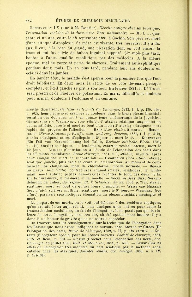 Observation LX (due à M. Routier). Névrite optique chez un tabàtique. Trépanation, incidon de la dure-mère. État stationnairc. — M. C..., qua- rante et un ans, entre le 18 septembre 1891 à Cochin. Son père est mort d'une attaque d'apoplexie. Sa mère est vivante, très nerveuse. Il y a dix ans, il eut, à la base du gland, une ulcération dont on voit encore la trace et qui fut suivie de bubon inguinal suppuré. Six mois plus tard, bouton à l'anus qualifié syphilitique par des médecins. A la même époque, mal de gorge et perte de cheveux. Traitement antisyphilitique pendant deux mois. Un an plus tard, pendant huit ans douleurs en éclairs dans les jambes. En janvier 1891, le malade s'est aperçu pour la première fois que l'œil droit faiblissait. En deux mois, la cécité de ce côté devenait presque complète, et l'œil gauche se prit à son tour. En février 1891, le D''Trous- seau prescrivit de l'iodure de potassium. En mars, difficultés et douleurs pour uriner, douleurs à l'estomac et en ceinture. greiche Operalion, Deutsche Zeitschrift fûr Chirurgie, 1872, t. I, p. 450, obs. p. 462), hémiplégie avec crampes et douleurs dans le bras; plexus brachial; cessution des douleurs; mort en quinze jours d'hémorragie de la jugulaire. GussENBAUER ((« Weltliinsky, loco cilato), 1° ataxie; sciatique; augmentation de l'anesthésie, parésie et mort au bout d'un mois; 2° ataxie; sciatiques; mort rapide des progrès de l'alTection. — Hahn (loco citato), 2 morts. — Heisch- FELDER {Nerve-Stretching, Pacific, med. and surg. Journal, 1881, t. I, p. 510), alaxie; sciatiques; crises d'épilepsie le 2° jour et mort le 4. — Klilenkampf (Ein Fall von Nervendehnuug bel Tabès, Berliner klinische Woch. 1881, p. ill), ataxie; sciatiques; le lendemain, catarrhe vésical intense, mort le 18 jour. — Lamarre (Contribution à l'élude de l'élongation des nerfs dans les affections médullaires, Revue chirurgie, 1881, t. I, 493-496), myélite; après deux élongations, mort de suppuration. — Langeinbuch (loco citato), alaxie; sciatique gauche, puis droit et cruraux; amélioration. Au moment de com- mencer une élongation, mort de chloroforme; moelle normale. — Bibram (in Braun, loco cilato), contractures rhumatismales; sciatiques: le lende- main, mort subite; petites hémorragies récentes le long des deux nerfs, sur la dure-mère, la pie-mère et la moelle. — Socin (in Sury Bies, Nerven- dehnung bei Tabès, Correspond. Bl. f. Schweizer AUrzte, 1880, p. 789), ataxie; sciatique; mort au bout de quinze jours d'embolie. — Weiss und Mikulicz (loco citato), sclérose multiple; sciatiques; mort le 9° jour. — Westphal (loco citato), paralysie spasmodique; élongation du plexus brachial; méningite et mort. La plupart de ces morts, on le voit, ont été dues à des accidents septiques, qu'on saurait éviter aujourd'hui, mais quelques-unes ont eu pour cause la traumatisation médullaire, du fait de l'élongation. Il ne paraît pas que la vio- lence de cette élongation, dans ces cas, ait été spécialement intense; il y a donc là un facteur de gravité qu'on ne saurait apprécier. On trouvera tous les renseignements sur la technique de l'élongation dans les Revues que nous avons indiquées et surtout dans Artaud et Gilson (De l'élongation des nerfs, Revue de chirurgie, 1882, t. II, p. 124 et 207). — Gil- lette (Elongateur spécial pour les troncs nerveux. Société de chirurgie, 1881, Bull, et Mém., p. 533. — Nicaise (Crochet pour l'élongation des nerfs. Soc. Chirurgie, 13 juillet 1881, Bull, et Mémoires, 1881, p. 539). — Lépine (Sur les effets de l'élongation très modérée du nerf sciatique par la méthode sous- cutanée chez les ataxiques, Comptes rendue, Soc. biologie, 1883, n. s. IV, p. 194-197).