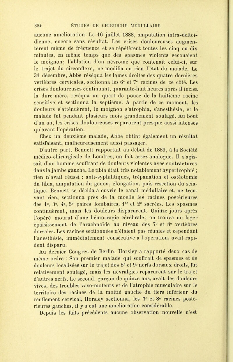 aucune amélioration. Le 16 juillet 1888, amputation intra-deltoï- dienne, encore sans résultat. Les crises douloureuses augmen- tèrent même de fréquence et se répétèrent toutes les cinq ou dix minutes, en même temps que des spasmes violents secouaient le moignon; l'ablation d'un névrome que contenait celui-ci, sur le trajet du circonflexe, ne modifia en rien l'état du malade. Le 31 décembre, Abbe réséqua les lames droites des quatre dernières vertèbres cervicales, sectionna les 6 et 7^ racines de ce côté. Les crises douloureuses continuant, quarante-huit heures après il incisa la dure-mère, réséqua un quart de pouce de la huitième racine sensitive et sectionna la septième. A partir de ce moment, les douleurs s'atténuèrent, le moignon s'atrophia, s'anesthésia, et le malade fut pendant plusieurs mois grandement soulagé. Au bout d'un an, les crises douloureuses reparurent presque aussi intenses qu'avant l'opération. Chez un deuxième malade, Abbe obtint également un résultat satisfaisant, malheureusement aussi passager. D'autre part, Bennett rapportait au début de 1889, à la Société médico-chirurgicale de Londres, un fait assez analogue. Il s'agis- sait d'un homme souffrant de douleurs violentes avec contractures dans la jambe gauche. Le tibia était très notablement hypertrophié ; rien n'avait réussi : anti-syphilitiques, trépanation et ostéotomie du tibia, amputation du genou, élongation, puis résection du scia- tique. Bennett se décida à ouvrir le canal médullaire et, ne trou- vant rien, sectionna près de la moelle les racines postérieures des le, 3'', 4% 5« paires lombaires, V et 2 sacrées. Les spasmes continuèrent, mais les douleurs disparurent. Quinze jours après l'opéré mourut d'une hémorragie cérébrale ; on trouva un léger épaisissement de l'arachnoïde au niveau des 7° et 8° vertèbres dorsales. Les racines sectionnées n'étaient pas réunies et cependant l'anesthésie, immédiatement consécutive à l'opération, avait rapi- dent disparu. Au dernier Congrès de Berlin, Horsley a rapporté deux cas de même ordre : Son premier malade qui souffrait de spasmes et de douleurs localisées sur le trajet des 8 et 9'^ nerfs dorsaux droits, fut relativement soulagé, mais les névralgies reparurent sur le trajet d'autres nerfs. Le second, garçon de quinze ans, avait des douleurs vives, des troubles vaso-moteurs et de l'atrophie musculaire sur le territoire des racines de la moitié gauche du tiers inférieur du renflement cervical, Horsley sectionna, les 1^ et 8*^ racines posté- rieures gauches, il y a eut une amélioration considérable. Depuis les faits précédents aucune observation nouvelle n'est