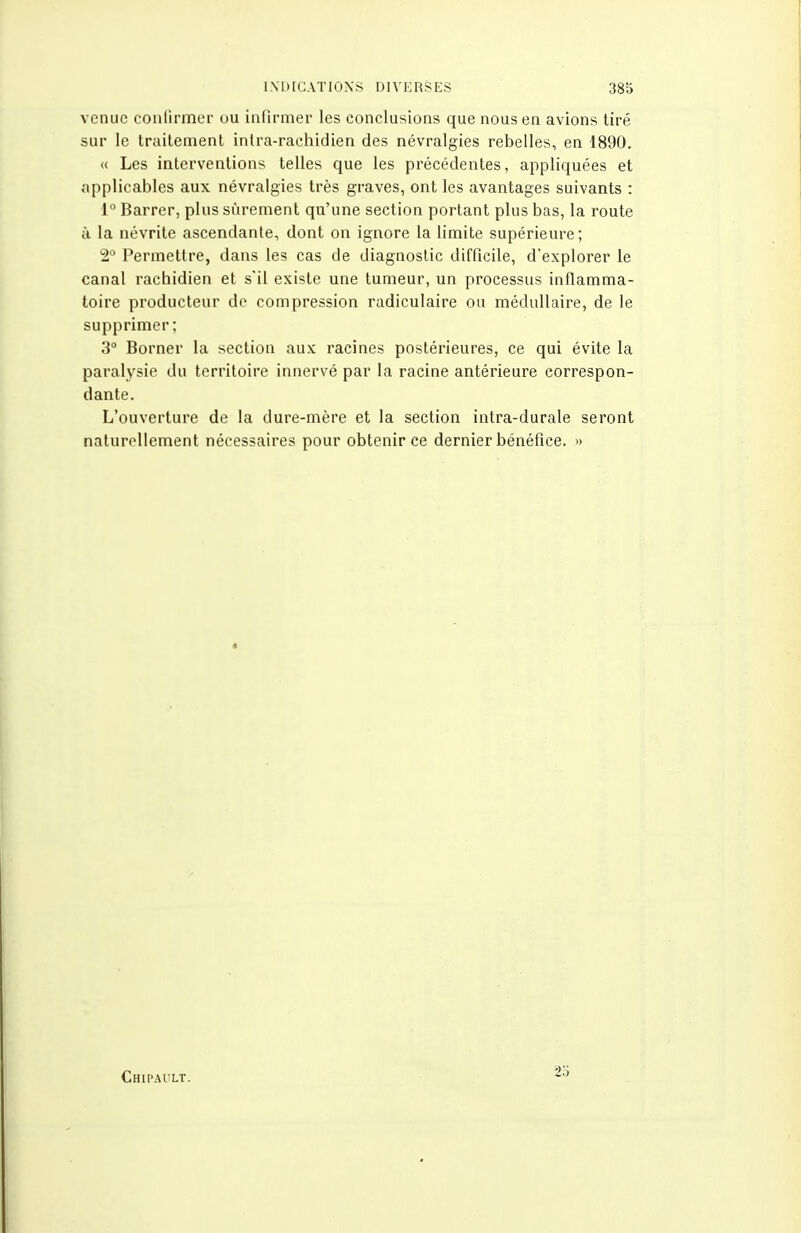 venue conlirmer ou infirmer les conclusions que nous en avions tiré sur le traitement inlra-rachidien des névralgies rebelles, en 1890. « Les interventions telles que les précédentes, appliquées et applicables aux névralgies très graves, ont les avantages suivants : 1° Barrer, plus sûrement qu'une section portant plus bas, la route H la névrite ascendante, dont on ignore la limite supérieure; 2° Permettre, dans les cas de diagnostic difficile, d'explorer le canal rachidien et s'il existe une tumeur, un processus inflamma- toire producteur de compression radiculaire ou médullaire, de le supprimer; 3° Borner la section aux racines postérieures, ce qui évite la paralysie du territoire innervé par la racine antérieure correspon- dante. L'ouverture de la dure-mère et la section intra-durale seront naturellement nécessaires pour obtenir ce dernier bénéfice. » Chipault. 25
