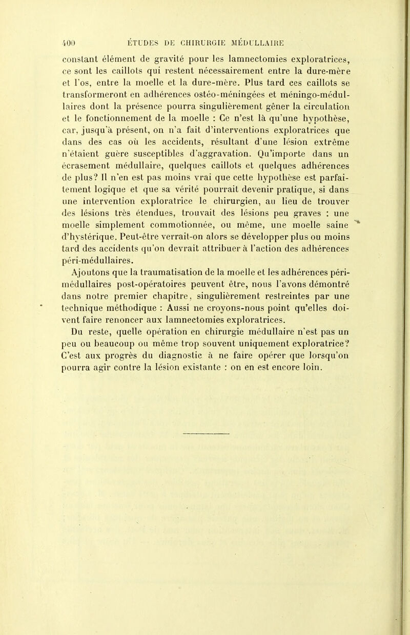 constant élément de gravité pour les lamnectomies exploratrices, ce sont les caillots qui restent nécessairement entre la dure-mère et l'os, entre la moelle et la dure-mère. Plus tard ces caillots se transformeront en adhérences ostéo-méningées et méningo-médul- laires dont la présence pourra singulièrement gêner la circulation et le fonctionnement de la moelle : Ce n'est là qu'une hypothèse, car, jusqu'à présent, on n'a fait d'interventions exploratrices que dans des cas où les accidents, résultant d'une lésion extrême n'étaient guère susceptibles d'aggravation. Qu'importe dans un écrasement médullaire, quelques caillots et quelques adhérences de plus? Il n'en est pas moins vrai que cette hypothèse est parfai- tement logique et que sa vérité pourrait devenir pratique, si dans une intervention exploratrice le chirurgien, au lieu de trouver des lésions très étendues, trouvait des lésions peu graves ; une moelle simplement commotionnée, ou même, une moelle saine d'hystérique. Peut-être verrait-on alors se développer plus ou moins tard des accidents qu'on devrait attribuera l'action des adhérences péri-méduUaires. Ajoutons que la traumatisation de la moelle et les adhérences péri- méduUaires post-opératoires peuvent être, nous l'avons démontré dans notre premier chapitre, singulièrement restreintes par une technique méthodique : Aussi ne croyons-nous point qu'elles doi- vent faire renoncer aux lamnectomies exploratrices. Du reste, quelle opération en chirurgie médullaire n'est pas un peu ou beaucoup ou même trop souvent uniquement exploratrice? C'est aux progrès du diagnostic à ne faire opérer que lorsqu'on pourra agir contre la lésion existante : on en est encore loin.