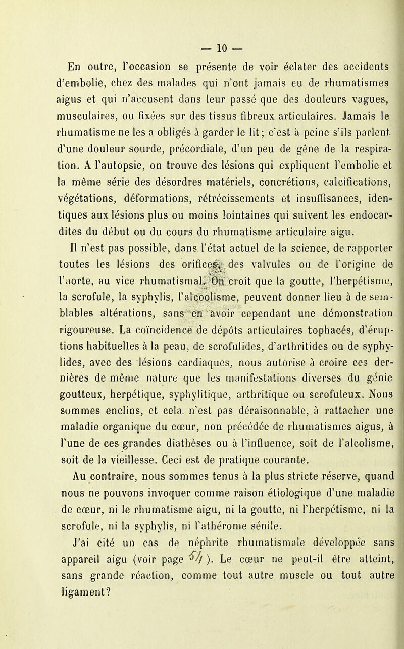 En outre, l'occasion se présente de voir éclater des accidents d'embolie, chez des malades qui n'ont jamais eu de rhumatismes aigus et qui n'accusent dans leur passé que des douleurs vagues, musculaires, ou fixées sur des tissus fibreux articulaires. Jamais le rhumatisme ne les a obligés à garder le lit; c'est à peine s'ils parlent d'une douleur sourde, précordiale, d'un peu de gêne de la respira- tion. A l'autopsie, on trouve des lésions qui expliquent l'embolie et la même série des désordres matériels, concrétions, calcifications, végétations, déformations, rétrécissements et insuffisances, iden- tiques aux lésions plus ou moins lointaines qui suivent les endocar- dites du début ou du cours du rhumatisme articulaire aigu. Il n'est pas possible, dans l'état actuel de la science, de rapporter toutes les lésions des orifices-,- des valvules ou de l'origine de l'aorte, au vice rhumatismal. On croit que la goutte, l'herpélisme, la scrofule, la syphylis, falcoolisme, peuvent donner lieu à de sem- blables altérations, sans én avoir cependant une démonstration rigoureuse. La coïncidence de dépôts articulaires tophacés, d'érup- tions habituelles à la peau, de scrofulides, d'arthritides ou de syphy- lides, avec des lésions cardiaques, nous autorise à croire ces der- nières de même nature que les manifestations diverses du génie goutteux, herpétique, syphylitique, arthritique ou scrofuleux. Nous sommes enclins, et cela, n'est pas déraisonnable, à rattacher une maladie organique du cœur, non précédée de rhumatismes aigus, à l'une de ces grandes diathèses ou à l'influence, soit de falcolisme, soit de la vieillesse. Ceci est de pratique courante. Au contraire, nous sommes tenus à la plus stricte réserve, quand nous ne pouvons invoquer comme raison étiologique d'une maladie de cœur, ni le rhumatisme aigu, ni la goutte, ni l'herpélisme, ni la scrofule, ni la syphylis, ni l'athérome sénile. J'ai cité un cas de néphrite rhumatisnuile développée sans appareil aigu (voir page ^ ). Le cœar ne peut-il être atteint, sans grande réaction, comme tout autre muscle ou tout autre ligament?