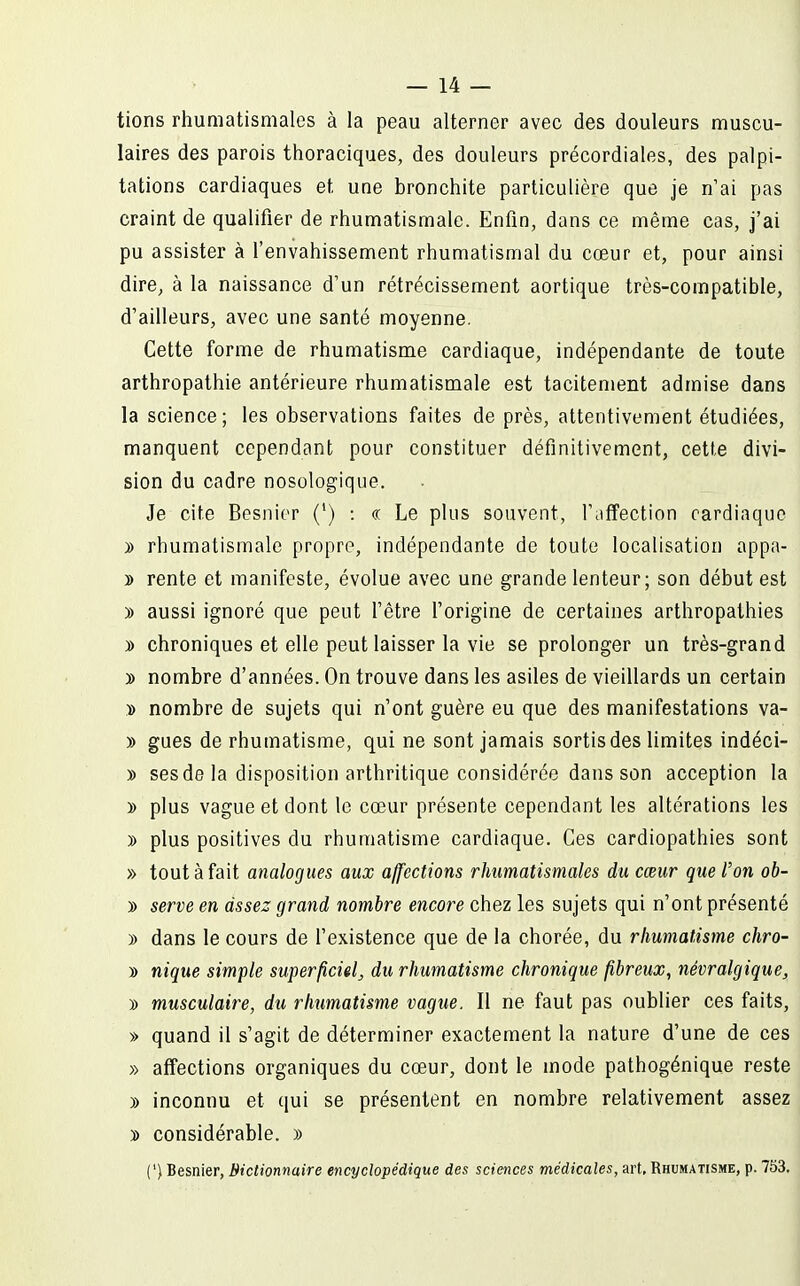 tions rhumatismales à la peau alterner avec des douleurs muscu- laires des parois thoraciques, des douleurs précordiales, des palpi- tations cardiaques et une bronchite particulière que je n'ai pas craint de qualifier de rhumatismale. Enfin, dans ce même cas, j'ai pu assister à l'envahissement rhumatismal du cœur et, pour ainsi dire, à la naissance d'un rétrécissement aortique très-compatible, d'ailleurs, avec une santé moyenne. Cette forme de rhumatisme cardiaque, indépendante de toute arthropathie antérieure rhumatismale est tacitement admise dans la science; les observations faites de près, attentivement étudiées, manquent cependant pour constituer définitivement, cette divi- sion du cadre nosologique. Je cite Besiiier (') : « Le plus souvent, l'iiflfection cardiaque » rhumatismale propre, indépendante de toute localisation appa- » rente et manifeste, évolue avec une grande lenteur; son début est )) aussi ignoré que peut fêtre forigine de certaines arthropalhies y> chroniques et elle peut laisser la vie se prolonger un très-grand 3> nombre d'années. On trouve dans les asiles de vieillards un certain » nombre de sujets qui n'ont guère eu que des manifestations va- » gues de rhumatisme, qui ne sont jamais sortis des limites indéci- » ses de la disposition arthritique considérée dans son acception la » plus vague et dont le cœur présente cependant les altérations les y> plus positives du rhumatisme cardiaque. Ces cardiopathies sont » tout à fait analogues aux affections rhumatismales du cœur que l'on ob- » serve en assez grand nombre encore chez les sujets qui n'ont présenté )) dans le cours de f existence que de la chorée, du rhumatisme chro- » nique simple superficiel^ du rhumatisme chronique fibreux, névralgique, y> musculaire, du rhumatisme vague. Il ne faut pas oublier ces faits, » quand il s'agit de déterminer exactement la nature d'une de ces » affections organiques du cœur, dont le mode pathogénique reste )) inconnu et qui se présentent en nombre relativement assez » considérable. » (') Besnier, Biclionnaire encyclopédique des sciences médicales, art. Rhumatisme, p. 753.