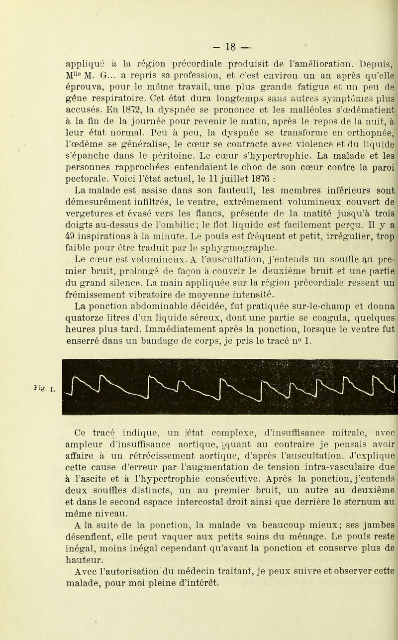 appliqué à la région précordiale produisit de l'amélioration. Depuis, M^i^ M. G... a repris sa profession, et c'est environ un an après qu'elle éprouva, pour le même travail, une plus grande fatigue et un peu de gêne respiratoire. Cet état dura longtemps sans autres symptômes plus accusés. En 18*72, la dyspnée se prononce et les malléoles s'œdématient à la fin de la journée pour revenir le matin, après le repos de la nuit, à leur état normal. Peu à peu, la dyspnée se transforme en orthopnée, l'œdème se généralise, le cœur se contracte avec violence et du liquide s'épanche dans le péritoine. Le cœur s'hypertrophie. La malade et les personnes rapprochées entendaient le choc de son cœur contre la paroi pectorale. Voici l'état actuel, le 11 juillet 1876 : La malade est assise dans son fauteuil, les membres inférieurs sont démesurément infiltrés, le ventre, extrêmement volumineux couvert de vergetures et évasé vers les flancs, présente de la matité jusqu'à trois doigts au-dessus de l'ombilic; le flot liquide est facilement perçu. Il y a 49 inspirations à la minute. Le pouls est fréquent et petit, irrégulier, trop faible pour être traduit par le spliygmographe. Le cœur est volumineux. A l'auscultation, j'entends un soufîle ^u pre- mier bruit, prolongé de fanon à couvrir le deuxième bruit et une partie du grand silence. La main appliquée sur la région précordiale ressent un frémissement vibratoire de moyenne intensité. La ponction abdominable décidée, fut pratiquée sur-le-champ et donna quatorze litres d'un liquide séreux, dont une partie se coagula, quelques heures plus tard. Immédiatement après la ponction, lorsque le ventre fut enserré dans un bandage de corps, je pris le tracé n° 1. Ce tracé indique, un iétat complexe, d'insuffisance mitrale, avec ampleur d'insuffisance aortique, [,quant au contraire je pensais avoir affaire à un rétrécissement aortique, d'après l'auscultation. J'explique cette cause d'erreur par l'augmentation de tension intra-vasculaire due à l'ascite et à l'hypertrophie consécutive. Après la ponction, j'entends deux souffles distincts, un au premier bruit, un autre au deuxième et dans le second espace intercostal droit ainsi que derrière le sternum au même niveau. A la suite de la ponction, la malade va beaucoup mieux; ses jambes désenflent, elle peut vaquer aux petits soins du ménage. Le pouls reste inégal, moins inégal cependant qu'avant la ponction et conserve plus de hauteur. Avec l'autorisation du médecin traitant, je peux suivre et observer cette malade, pour moi pleine d'intérêt.