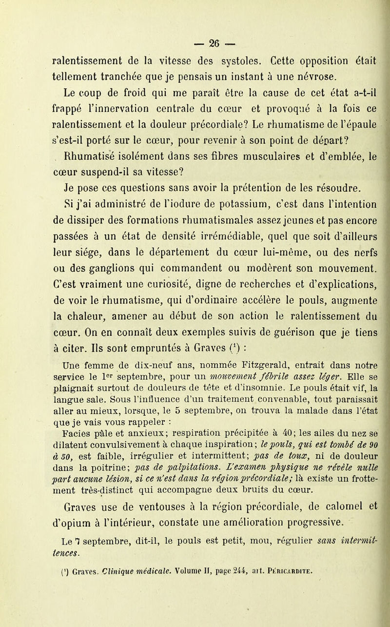 ralentissement de la vitesse des systoles. Cette opposition était tellement tranchée que je pensais un instant à une névrose. Le coup de froid qui me paraît être la cause de cet état a-t-il frappé l'innervation centrale du cœur et provoqué à la fois ce ralentissement et la douleur précordiale? Le rhumatisme de l'épaule s'est-il porté sur le cœur, pour revenir à son point de déoart? Rhumatisé isolément dans ses fibres musculaires et d'emblée, le cœur suspend-il sa vitesse? Je pose ces questions sans avoir la prétention de les résoudre. Si j'ai administré de l'iodure de potassium, c'est dans l'intention de dissiper des formations rhumatismales assez jeunes et pas encore passées à un état de densité irrémédiable, quel que soit d'ailleurs leur siège, dans le département du cœur lui-même, ou des nerfs ou des ganglions qui commandent ou modèrent son mouvement. C'est vraiment une curiosité, digne de recherches et d'explications, de voir le rhumatisme, qui d'ordinaire accélère le pouls, augmente la chaleur, amener au début de son action le ralentissement du cœur. On en connaît deux exemples suivis de guérison que je tiens à citer. Ils sont empruntés à Graves (/) : Une femme de dix-neuf ans, nommée Fitzgerald, entrait dans notre service le l septembre, pour un mouvement fébrile assez léger. Elle se plaignait surtout de douleurs de tête et d'insomnie. Le pouls était vif, la langue sale. Sous l'influence d'un traitement convenable, tout paraissait aller au mieux, lorsque, le 5 septembre, ou trouva la malade dans l'état que je vais vous rappeler : Faciès pâle et anxieux ; respiration précipitée à 40 ; les ailes du nez se dilatent convulsivement à chaque inspiration; le pouls, qui est tombé de 90 à 30, est faible, Irrégulier et intermittent ; pas de toux, ni de douleur dans la poitrine ; pas de palpitations. L'examen physique ne révèle nulle part aucune lésion, si ce n'est dans la région précordiale ; là existe un frotte- ment très-distinct qui accompagne deux bruits du cœur. Graves use de ventouses à la région précordiale, de calomel et d'opium à l'intérieur, constate une amélioration progressive. Le T septembre, dit-il, le pouls est petit, mou, régulier sans intermit- tences. (') Graves. Clinique médicale. Volume II, page 244, ait. Plricardite.