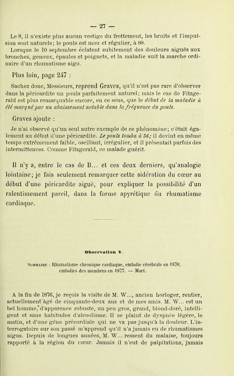 Le 8, il n'existe plus aucun vestige du frottement, les bruits et l'impul- sion sont naturels; le pouls est mou et régulier, à 80. Lorsqvie le 10 septembre éclatent subitement des douleurs aiguës aux bronches, genoux, épaules et poignets, et la maladie suit la marche ordi- naire d'un rhumatisme aigu. Plus loin, page 247 : Sachez donc. Messieurs, reprend Graves, qu'il n'est pas rare d'observer dans la péricardite un pouls parfaitement naturel; mais le cas de Fitzge- rald est plus remarquable encore, en ce sens, que le débiU de la maladie à été marqicépar un adaissemeni notalle dans la fréquence du pouls. Graves ajoute : Je n'ai observé qu'un seul autre exemple de ce phénomène; c'était éga- lement au début d'une péricardite. Le pouls tomla à 36; il devint en même temps extrêmement faible, oscillant, irrégulier, et il présentait parfois des intermittences. Comme Fitzgerald, ce malade guérit. Il n'y a, entre le cas de B... et ces deux derniers, qu'analogie lointaine; je fais seulement remarquer cette sidération du cœur au début d'une péricardite aiguë, pour expliquer la possibilité d'un ralentissement pareil, dans la forme apyrétique du rhumatisme cardiaque. Observation V. Sommaire : Rhumatisme chronique cardiaque, embolie cérébrale en 1870, embolies des membres en '1877. — Mort. A la fin de 1876, je reçois la visite de M. W..., ancien horloger, rentier, actuellement âgé de cinquante-deux ans et de mes amis. M. W... est un bel homme,'d'apparence robuste, un peu gros, grand, blond-doré, intelli- gent et sans habitudes d'alcoolisme. Il se plaint de d.yspnée légère, le matin, et d'une gêne précordiale qui ne va pas jusqu'à la douleur. L'in- terrogatoire sur son passé m'apprend qu'il n'a jamais eu de rhumatismes aigus. Depuis de longues années, M. W... ressent du malaise, toujours rapporté à la région du cœur. Jamais il n'eut de palpitations, jamais