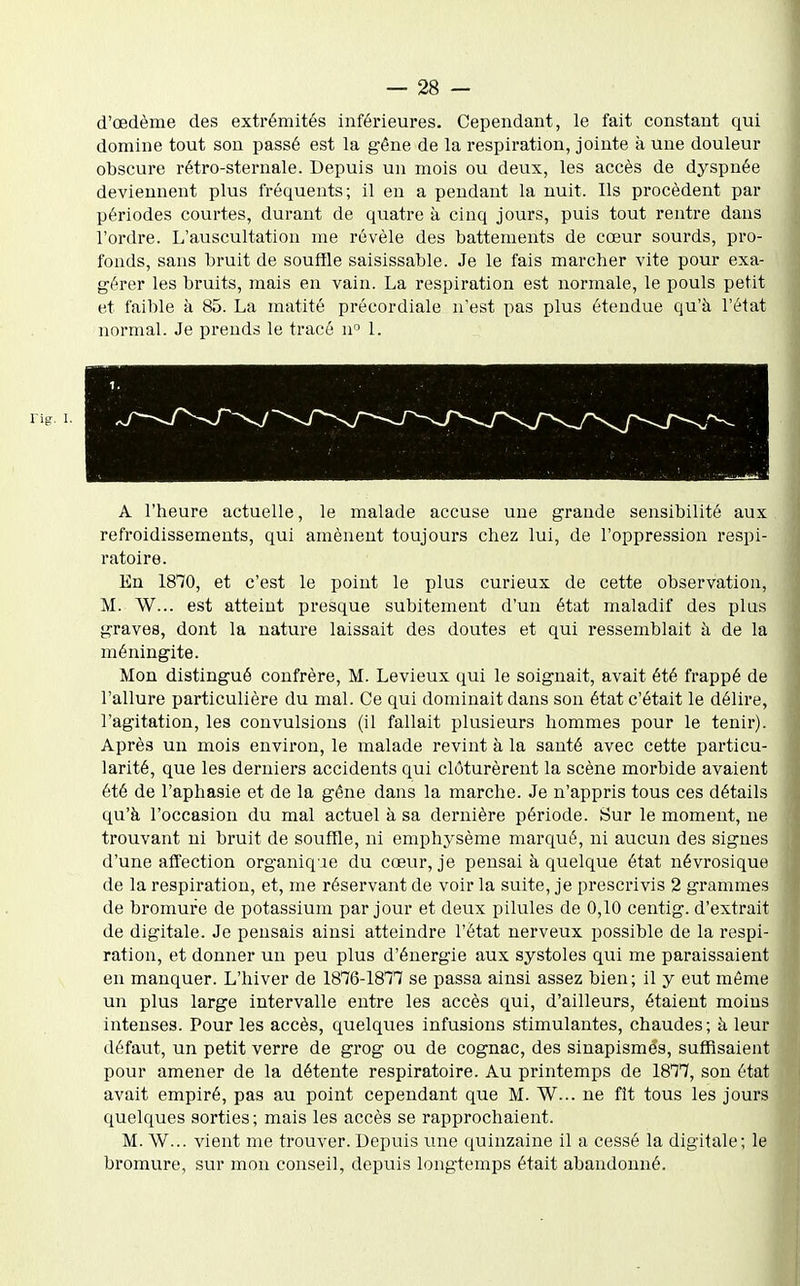 d'œdème des extrémités inférieures. Cependant, le fait constant qui domine tout son passé est la gêne de la respiration, jointe à une douleur obscure rétro-sternale. Depuis un mois ou deux, les accès de dyspnée deviennent plus fréquents; il en a pendant la nuit. Ils procèdent par périodes courtes, durant de quatre à cinq jours, puis tout rentre dans l'ordre. L'auscultation me révèle des battements de cœur sourds, pro- fonds, sans bruit de souffle saisissable. Je le fais marcher vite pour exa- gérer les bruits, mais en vain. La respiration est normale, le pouls petit et faible à 85. La matité précordiale n'est pas plus étendue qu'à l'état normal. Je prends le tracé n 1. A l'heure actuelle, le malade accuse une grande sensibilité aux refroidissements, qui amènent toujours chez lui, de l'oppression respi- ratoire. En 1870, et c'est le point le plus curieux de cette observation, M. W... est atteint presque subitement d'un état maladif des plus graves, dont la nature laissait des doutes et qui ressemblait à de la méningite. Mon distingué confrère, M. Levieux qui le soignait, avait été frappé de l'allure particulière du mal. Ce qui dominait dans son état c'était le délire, l'agitation, les convulsions (il fallait plusieurs hommes pour le tenir). Après un mois environ, le malade revint à la sauté avec cette particu- larité, que les derniers accidents qui clôturèrent la scène morbide avaient été de l'aphasie et de la gêne dans la marche. Je n'appris tous ces détails qu'à l'occasion du mal actuel à sa dernière période. Sur le moment, ne trouvant ni bruit de souffle, ni emphysème marqué, ni aucun des signes d'une affection organiq ie du cœur, je pensai à quelque état névrosique de la respiration, et, me réservant de voir la suite, je prescrivis 2 grammes de bromure de potassium par jour et deux pilules de 0,10 centig. d'extrait de digitale. Je pensais ainsi atteindre l'état nerveux possible de la respi- ration, et donner un peu plus d'énergie aux systoles qui me paraissaient en manquer. L'hiver de 1876-1817 se passa ainsi assez bien; il y eut même un plus large intervalle entre les accès qui, d'ailleurs, étaient moins intenses. Pour les accès, quelqvies infusions stimulantes, chaudes; à leur défaut, un petit verre de grog ou de cognac, des sinapismes, suffisaient pour amener de la détente respiratoire. Au printemps de 1877, son état avait empiré, pas au point cependant que M. W... ne fît tous les jours quelques sorties; mais les accès se rapprochaient. M. W... vient me trouver. Depuis une quinzaine il a cessé la digitale; le bromure, sur mon conseil, depuis longtemps était abandonné.