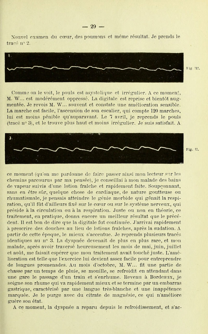 Nom-pl examen du cœur, des poumons et même résultat. Je prends le trac'j 2. Comme on le voit, le pouls est asystolique et irrég'ulier. A. ce moment, M. W... est modérément oppressé. La digitale est reprise et bientôt aug- mentée. Je revois M. W... souvent et constate une amélioration sensible. La marche est facile, l'ascension de son escalier, qui compte 120 marches, lui est moins pénible qu'auparavant. Le 7 avril, je reprends le pouls (tracé n 3), et lo trouve plus haut et moins irrégulier. Je suis satisfait. A Fig. 11. ce moment (qu'on me pardonne de faire passer ainsi mon lecteur s'ir les chemins parcourus par ma pensée), je conseillai à mon malade des bains de vapeur suivis d'une lotion fraîche et rapidement faite. Soupçonnant, sans en être sùr, quelque chose de cardiaque, de nature goutteuse ou rhumatismale, je pensais atteindre le génie morbide qui gênait la respi- ration, qu'il fût d'ailleurs fixé sur le cœur ou sur le système nerveux, qui préside à la circulation ou à la respiration. Juste ou non en théorie, ce traitement, en pratique, donna encore un meilleur résultat que le précé- dent. Il est bon de dire que la digitale fut continuée. J'arrivai rapidement à prescrire des douches au lieu de lotions fraîches, après la sudation. A partir de cette époque, le mieux s'accentue. Je reprends plusieurs tracés identiques au n 3. La dyspnée devenait de plus en plus rare, et mon malade, après avoir traversé heureusement les mois de mai, juin, juillet et août, me faisait espérer que mon traitement avait touché juste. L'amé- lioration est telle que l'exercice lui devient assez facile pour entreprendre de longues promenades. Au mois d'octobre, M. W... fit une partie de chasse par un temps de pluie, se mouille, se refroidit en attendant dans une gare le passage d'un train et s'enrhume. Revenu à Bordeaux, je soigne son rhume qui va rapidement mieux et se termine par un embarras gastrique, caractérisé par une langue très-blanche et une inappétence marquée. Je le purge avec du citrate de magnésie, ce qui n'améliore guère son état. A ce moment, la dyspnée a reparu depuis le refroidissement, et s'ac-