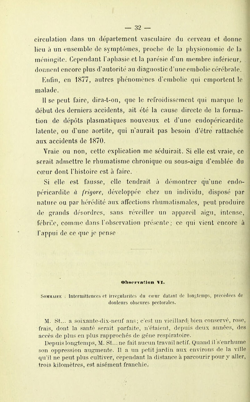 circulation dans un département vasculaire du cerveau et donne lieu à un ensemble de syraptùmes, proche de la physionomie de la méningite. Cependant Taphasieetla parésie d'un membre inférieur^ , donnent encore plus d'autorité au diagnostic d'une embolie cérébrale. Enfin, en 1877, autres pliénomènes d'embolie qui emportent le malade. 11 se peut faire, dira-t-on, que le refroidissement qui marque le début des derniers accidents, ait été la cause directe de la forma- tion de dépôts plasmatiques nouveaux et d'une endopéricardite latente, ou d'une aortite, qui n'aurait pas besoin d'être rattachée aux accidents de 1870. Vraie ou non, cette explication me séduirait. Si elle est vraie, ce serait admettre le rhumatisme chronique ou sous-aigu d'emblée du cœur dont l'histoire est à faire. Si elle est fausse, elle tendrait à démontrer qu'une endo- péricardite à frigore, développée chez un individu, disposé par nature ou par hérédité aux affections rluimalismales, peut produire de grands désordres, sans réveiller un appareil aigu, intense, fébrile, comme dans l'observation pré.scnte; ce qui vient encore à l'appui de ce que je pense ObsrrTntlon VI. Sommaire ; IntcrniiUcnecs et inegularitos du cirui' dat.int de longtemps, pioeodees de douleurs obscures pectorales. M. St... a soixante-dix-neuf ans; c'est un vieillard! bien conservé, rose, frais, dont la santé serait parfaite, n'étaient, depuis deux années, des accès de plus en plus rapprochés de géne respiratoire. Depuis longtemps, M. St... ne fait aucun travail actif. Quand il s'enrhume son oppression augmente. Il a un petit jardin aux environs de la ville qu'il ne peut plus cultiver, cependant la distance à parcourir pour y aller, trois kilomètres, est aisément franchie.