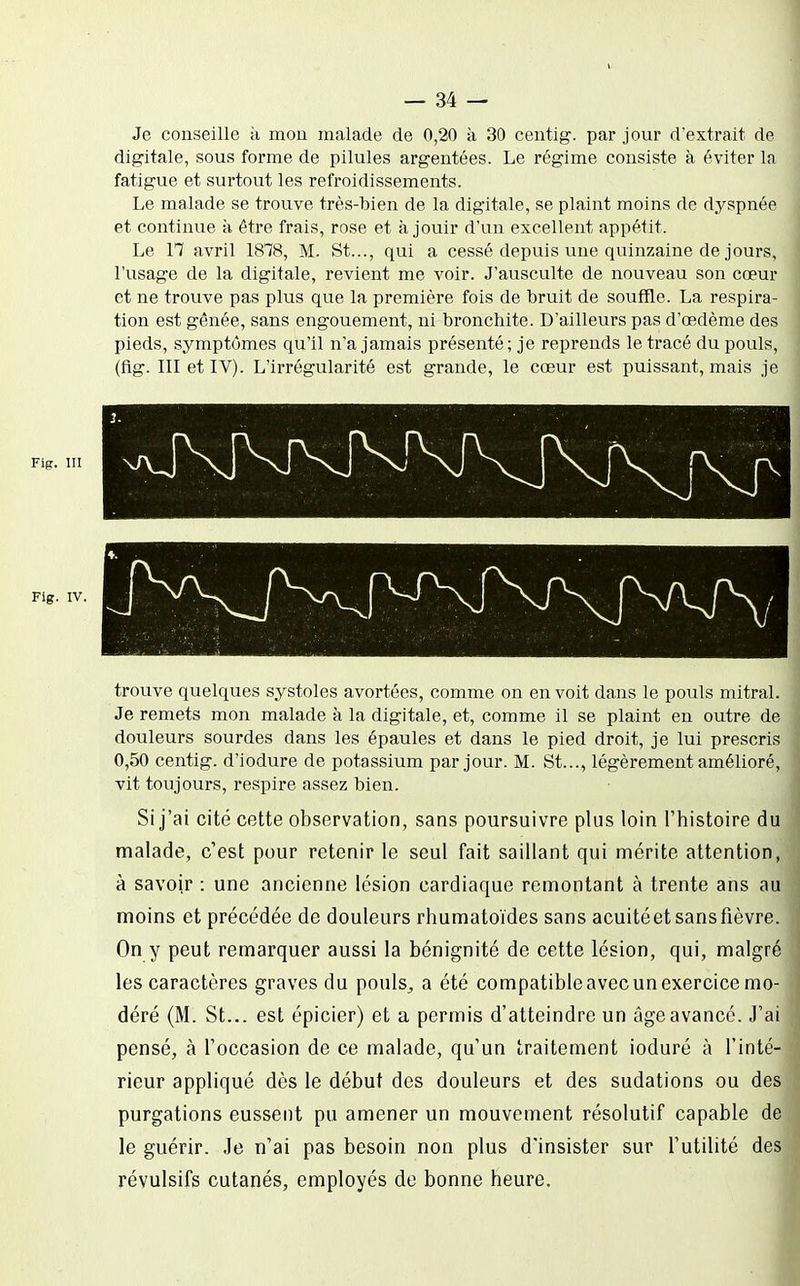 Je conseille a mou malade de 0,20 à 30 ceutig. par jour d'extrait de digitale, sous forme de pilules argentées. Le régime consiste à éviter la fatigue et surtout les refroidissements. Le malade se trouve très-bien de la digitale, se plaint moins de dyspnée et continue à être frais, rose et à jouir d'un excellent appétit. Le 17 avril 1878, M. St..., qui a cessé depuis une quinzaine de jours, l'usage de la digitale, revient me voir. J'ausculte de nouveau son cœur et ne trouve pas plus que la première fois de bruit de souffle. La respira- tion est gênée, sans engouement, ni bronchite. D'ailleurs pas d'œdème des pieds, symptômes qu'il n'a jamais présenté; je reprends le tracé du pouls, (fig. III et IV). L'irrégularité est grande, le cœur est puissant, mais je Fig. m Fig. IV. trouve quelques systoles avortées, comme on en voit dans le pouls mitral. Je remets mon malade à la digitale, et, comme il se plaint en outre de douleurs sourdes dans les épaules et dans le pied droit, je lui prescris 0,50 centig. d'iodure de potassium par jour. M. St..., légèrement amélioré vit toujours, respire assez bien. Si j'ai cité cette observation, sans poursuivre plus loin l'histoire d malade, c'est pour retenir le seul fait saillant qui mérite attention à savoir : une ancienne lésion cardiaque remontant à trente ans a moins et précédée de douleurs rhumatoïdes sans acuitéet sans fièvre On y peut remarquer aussi la bénignité de cette lésion, qui, malgré les caractères graves du pouls^ a été compatible avec un exercice mo déré (M. St... est épicier) et a permis d'atteindre un âge avancé. J'ai pensé, à l'occasion de ce malade, qu'un traitement ioduré à l'inté rieur appliqué dès le début des douleurs et des sudations ou de purgations eussent pu amener un mouvement résolutif capable d le guérir. Je n'ai pas besoin non plus d'insister sur l'utilité de révulsifs cutanés, employés de bonne heure.