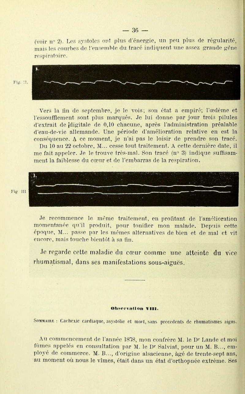 (voir n 2). Les systoles oui plus d'énergie, un peu plus de régularité, mais les courbes de l'ensemble du tracé indiquent une assez grande géne respiratoire. Vers la lin de septembre, je le vois; son état a empiré; l'œdème et l'essoufflement sont plus marqués. Je lui donne par jour trois pilules d'extrait de [digitale de 0,10 chacune, après l'administration préalable d'eau-de-vie allemande. Une période d'amélioration relative en est la conséquence. A ce moment, je n'ai pas le loisir de prendre son tracé. Du 10 au 22 octobre, M... cesse tout traitement. A cette dernière date, il me fait appeler. Je le trouve très-mal. Son tracé (n 3) indique suffisam- ment la faiblesse du cœur et de l'embarras de la respiration. Fig 111 Je recommence le même traitement, en profitant de l'amélioration momentanée qu'il produit, pour tonifier mon malade. Depuis cette époque, M... passe par les mêmes alternatives de bien et de mal et vit encore, mais touche bientôt à sa fin. .le regarde cette maladie du cœur comme une atteinte du vice rhumatismal, dans ses m.anifestations sous-aiguës. Ohyorvnflon SoMMAïuE : Cachexie cardiaque, asjstolic et mort, sans précédents de rhumatismes aigus. Au commencement de l'année 1878, mon confrère M. le D-- Lande et moi fûmes appelés en consultation par M. le D- Salviat, pour un M. B..., em- ployé de commerce. M. B..., d'origine alsacienne, âgé de trente-sept ans, au moment où nous le vîmes, était dans un état d'orthopnée extrême. Ses