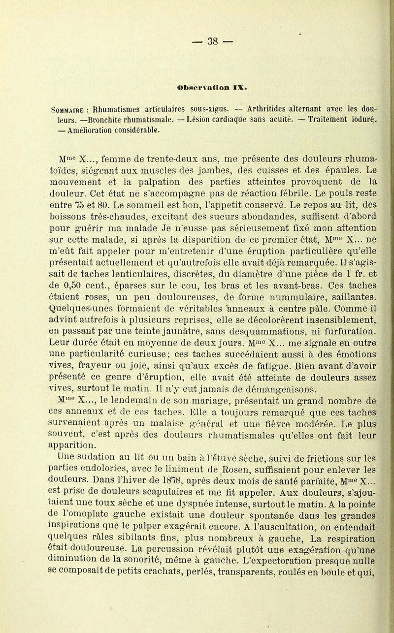 Observation IX* Sommaire : Rhumatismes articulaires sous-aigus. — Arthritides alternant avec les dou- leurs.—Bronchite rhumatismale. — Lésion cardiaque sans acuité. — Traitement ioduré. — Amélioration considérable. M™« X..., femme de trente-deux ans, me présente des douleurs rhuma- toïdes, siégeant aux muscles des jambes, des cuisses et des épaules. Le mouvement et la palpation des parties atteintes provoquent de la douleur. Cet état ne s'accompagne pas de réaction fébrile. Le pouls reste entre 75 et 80. Le sommeil est bon, l'appétit conservé. Le repos au lit, des boissons très-chaudes, excitant des sueurs aboudandes, suffisent d'abord pour guérir ma malade Je n'eusse pas sérieusement fixé mou attention sur cette malade, si après la disparition de ce premier état, M^ X... ne m'eût fait appeler pour m'entretenir d'une éruption particulière qu'elle présentait actuellement et qu'autrefois elle avait déjà remarquée. Il s'agis- sait de taches lenticulaires, discrètes, du diamètre d'une pièce de 1 fr. et de 0,50 cent., éparses sur le cou, les bras et les avant-bras. Ces taches étaient roses, un peu douloureuses, de forme nummulaire, saillantes. Quelques-unes formaient de véritables anneaux à centre pàle. Comme il advint autrefois à plusieurs reprises, elle se décolorèrent insensiblement, en passant par une teinte jaunâtre, sans desquammations, ni furfuration. Leur durée était en moyenne de deux jours. M! X... me signale en outre une particularité curieuse; ces taches succédaient aussi à des émotions vives, frayeur ou joie, ainsi qu'aux excès de fatigue. Bien avant d'avoir présenté ce genre d'éruption, elle avait été atteinte de douleurs assez vives, surtout le matin. Il n'y eut jamais de démangeaisons. M! X..., le lendemain de son mariage, présentait un grand nombre de ces anneaux et de ces taches. Elle a toujours remarqué que ces taches survenaient après un malaise général et une fièvre modérée. Le plus souvent, c'est après des douleurs rhumatismales qu'elles ont fait leur apparition. Une sudation au lit ou un bain h l'étuve sèche, suivi de frictions sur les parties endolories, avec le liniment de Rosen, suffisaient pour enlever les douleurs. Dans l'hiver de 1818, après deux mois de sauté parfaite, M™« X... est prise de douleurs scapulaires et me fit appeler. Aux douleurs, s'ajou- taient une toux sèche et une dyspnée intense, surtout le matin. A la pointe de l'omoplate gauche existait une douleur spontanée dans les grandes inspirations que le palper exagérait encore. A l'auscultation, on entendait quelques râles sibilants fins, plus nombreux à gauche, La respiration était douloureuse. La percussion révélait plutôt une exagération qu'une diminution de la sonorité, même à gauche. L'expectoration presque nulle se composait de petits crachats, perlés, transparents, roulés en boule et qui,