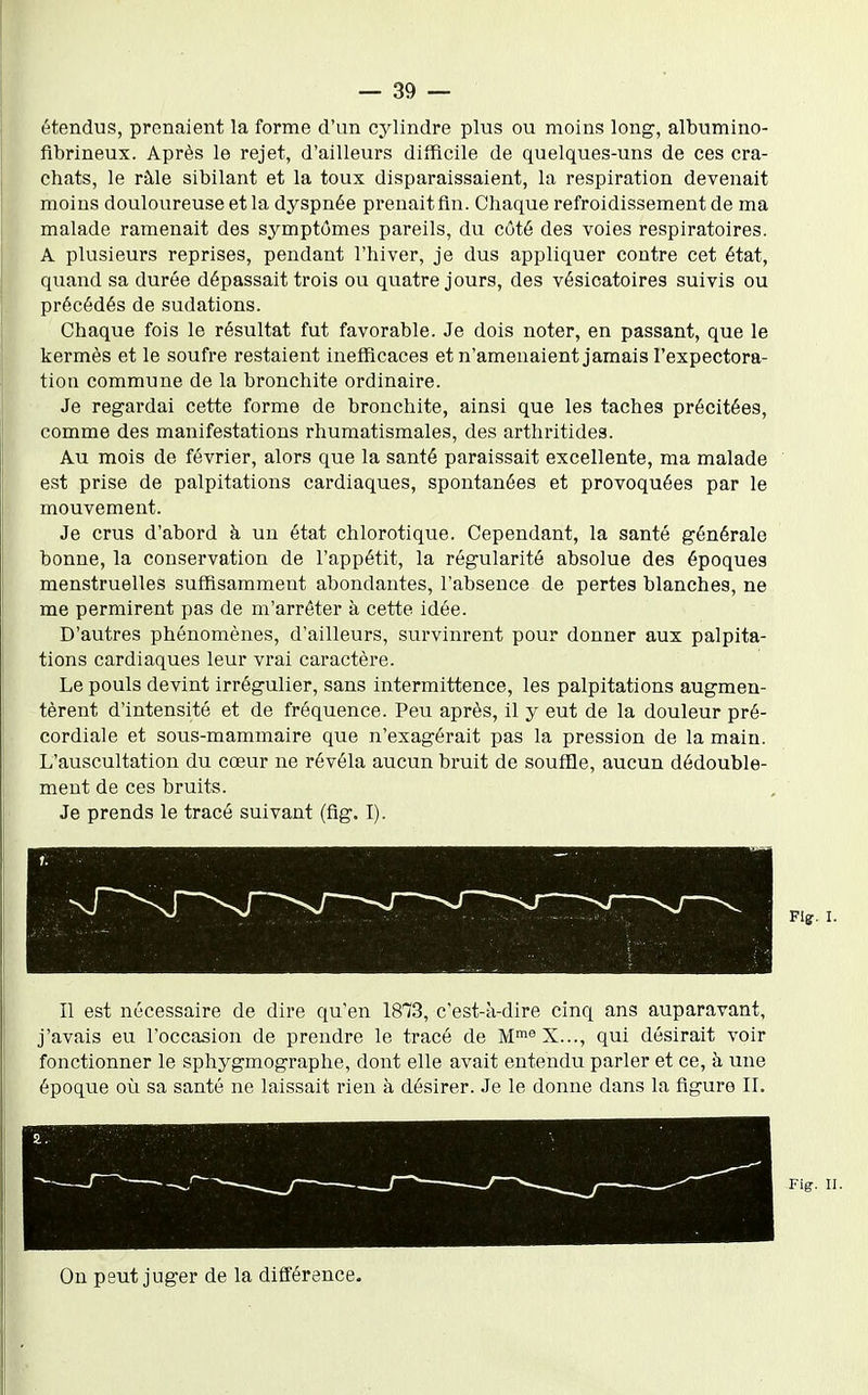 étendus, prenaient la forme d'un cylindre plus ou moins long, albumino- fibrineux. Après le rejet, d'ailleurs difficile de quelques-uns de ces cra- chats, le ràle sibilant et la toux disparaissaient, la respiration devenait moins douloureuse et la dyspnée prenait fin. Chaque refroidissement de ma malade ramenait des symptômes pareils, du côté des voies respiratoires. A plusieurs reprises, pendant l'hiver, je dus appliquer contre cet état, quand sa durée dépassait trois ou quatre jours, des vésicatoires suivis ou précédés de sudations. Chaque fois le résultat fut favorable. Je dois noter, en passant, que le kermès et le soufre restaient inefficaces et n'amenaient jamais l'expectora- tion commune de la bronchite ordinaire. Je regardai cette forme de bronchite, ainsi que les taches précitées, comme des manifestations rhumatismales, des arthritides. Au mois de février, alors que la santé paraissait excellente, ma malade est prise de palpitations cardiaques, spontanées et provoquées par le mouvement. Je crus d'abord à un état chlorotique. Cependant, la santé générale bonne, la conservation de l'appétit, la régularité absolue des époques menstruelles suffisamment abondantes, l'absence de pertes blanches, ne me permirent pas de m'arréter à cette idée. D'autres phénomènes, d'ailleurs, survinrent pour donner aux palpita- tions cardiaques leur vrai caractère. Le pouls devint irrégulier, sans intermittence, les palpitations augmen- tèrent d'intensité et de fréquence. Peu après, il y eut de la douleur pré- cordiale et sous-mammaire que n'exagérait pas la pression de la main. L'auscultation du cœur ne révéla aucun bruit de souffle, aucun dédouble- ment de ces bruits. Je prends le tracé suivant (fig. I). Flg. I. Il est nécessaire de dire qu'en 18T3, c'est-à-dire cinq ans auparavant, j'avais eu l'occasion de prendre le tracé de M^^^X..., qui désirait voir fonctionner le sphygmographe, dont elle avait entendu parler et ce, à une époque oîi sa santé ne laissait rien à désirer. Je le donne dans la figure IL Fig. u. On peut juger de la différence.