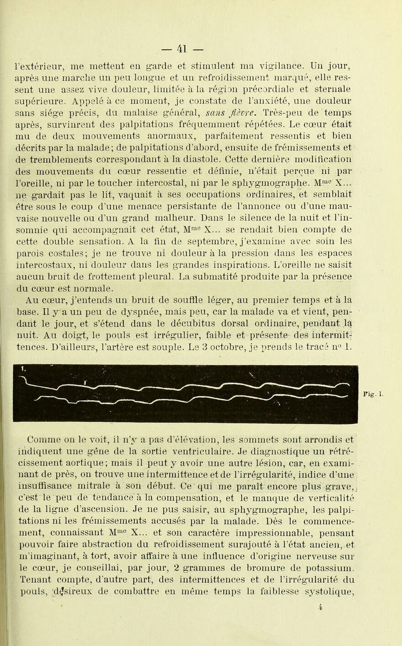 l'extérieur, me mettent en garde et stimulent ma vigilance. Un jour, après une marche un peu longue et un refroidissement mar4ué, elle res- sent une assez vive douleur, limitée à la région précordiale et sternale supérieure. Appelé à ce moment, je constate de l'anxiété, une douleur sans siège précis, du malaise général, sans fièvre. Très-peu de temps après, survinrent des palpitations fréquemment répétées. Le cœur était mu de deux mouvements anormaux, parfaitement ressentis et bien décrits par la malade; de palpitations d'abord, ensuite de frémissements et de tremblements correspondant à la diastole. Cette dernière modilication des mouvements du cœur ressentie et définie, n'était perçue ni par l'oreille, ni par le toucher intercostal, ni par le sphygmographe. M'° X... ne gardait pas le lit, vaquait à ses occupations ordinaires, et semblait être sous le coup d'une menace persistante de l'annonce ou d'une mau- vaise nouvelle ou d'un grand malheur. Dans le silence de la nuit et l'in- somnie qui accompagnait cet état. M' X... se rendait bien compte de cette double sensation. A la fin de septembre, j'examine avec soin les parois costales; je ne trouve ni douleur à la pression dans les espaces intercostaux, ni douleur dans les grandes inspirations. L'oreille ne saisit aucun bruit de frottement pleural. La submatité produite par la présence du cœur est normale. Au cœur, j'entends un bruit de souffle léger, au premier temps et à la base. Il y a un peu de dyspnée, mais peu, car la malade va et vient, pen- dant le jour, et s'étend dans le décubitus dorsal ordinaire, pendant la nuit. Au doigt, le pouls est irrégulier, faible et présente des intermit- tences. D'ailleurs, l'artère est souple. Le 3 octobre, je prends le tracé u'^ 1. Fig. I. Comme on le voit, il n'y a pas d'élévation, les sommets sont arrondis et indiquent une gêne de la sortie ventriculaire. Je diagnostique un rétré- cissement aortique; mais il peut y avoir une autre lésion, car, en exami- nant de près, on trouve une intermittence et de l'irrégularité, indice d'une insuffisance mitrale à son début. Ce qui me paraît encore plus grave, , c'est le peu de tendance à la compensation, et le manque de verticalité de la ligne d'ascension. Je ne pus saisir, au sphygmographe, les palpi- tations ni les frémissements accusés par la malade. Dès le commence- ment, connaissant M™ X... et son caractère impressionnable, pensant pouvoir faire abstraction du refroidissement surajouté à l'état ancien, et m'imagiuant, à tort, avoir affaire à une influence d'origine nerveuse sur le cœur, je conseillai, par jour, 2 grammes de bromure de potassium. Tenant compte, d'autre part, des intermittences et de l'irrégularité du pouls, désireux de combattre en même temps la faiblesse systolique, 4