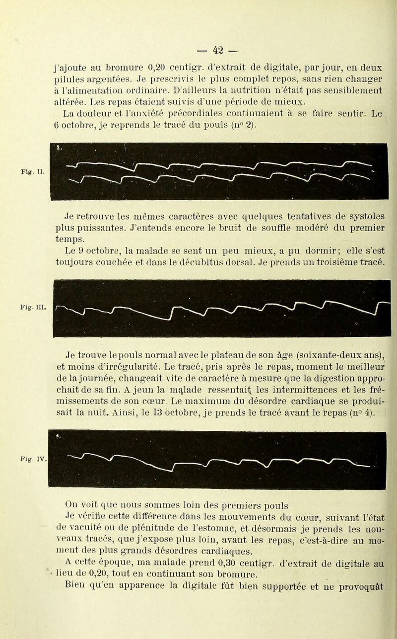 j'ajoute au bromure 0,20 centigr. d'extrait de digitale, par jour, en deux pilules arg-entées. Je prescrivis le plus complet repos, sans rien changer à l'alimentation ordinaire. D'ailleurs la nutrition n'était pas sensiblement altérée. Les repas étaient suivis d'une période de mieux. La douleur et l'anxiété précordiales continuaient à se faire sentir. Le C octobre, je reprends le tracé du pouls (n 2). Flg. H. Je retrouve les mômes caractères avec quelques tentatives de systoles plus puissantes. J'entends encore le bruit de souffle modéré du premier temps. Le 9 octobre, la malade se sent un peu mieux, a pu dormir ; elle s'est toujours couchée et dans le décubitus dorsal. Je prends un troisième tracé. Fig. ni. Je trouve le pouls normal avec le plateau de son âge (soixante-deux ans), et moins d'irrégularité. Le tracé, pris après le repas, moment le meilleur de la journée, changeait vite de caractère à mesure que la digestion appro- chait de sa fin. A jeun la malade ressentait les intermittences et les fré- missements de son cœur. Le maximum du désordre cardiaque se produi- sait la nuit. Ainsi, le 13 octobre, je prends le tracé avant le repas (n 4). Fig. IV. On voit que nous sommes loin des premiers pouls Je vérifie cette différence dans les mouvements du cœur, suivant l'état de vacuité ou de plénitude de l'estomac, et désormais je prends les nou- veaux tracés, que j'expose plus loin, avant les repas, c'est-à-dire au mo- ment des plus grands désordres cardiaques. A cette époque, ma malade prend 0,30 centigr. d'extrait de digitale au lieu de 0,20, tout eu continuant son bromure. Bien qu'eu apparence la digitale fût bien supportée et ne provoquât