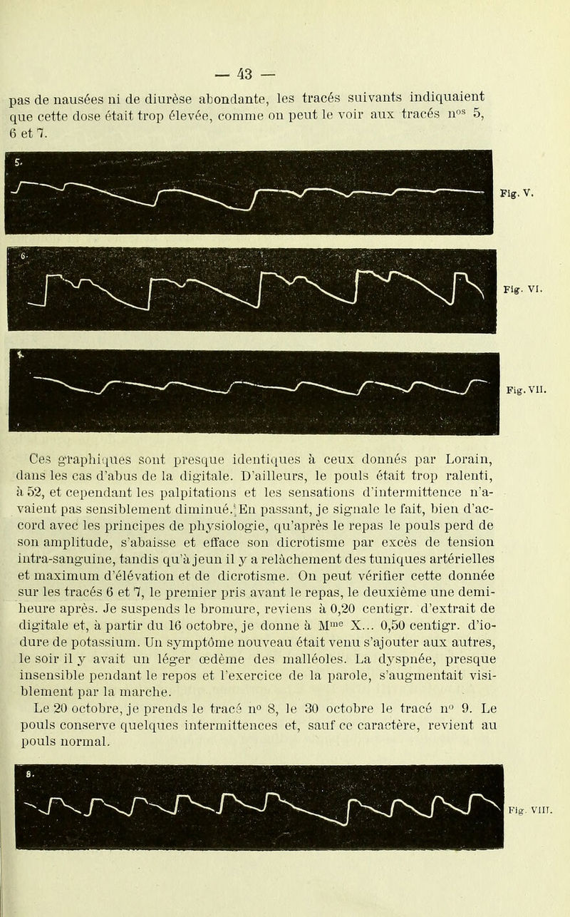 pas de nausées ni de diurèse abondante, les tracés suivants indiquaient que cette dose était trop élevée, comme on peut le voir aux tracés n^ 5, 6 et^. Flff. V. Fig. VI. Fig. vn. Ces graphiques sont presque identiques à ceux donnés par Lorain, dans les cas d'abus de la digitale. D'ailleurs, le pouls était trop ralenti, à 52, et cependant les palpitations et les sensations d'intermittence n'a- vaient pas sensiblement diminué.;En passant, je signale le fait, bien d'ac- cord avec les principes de physiologie, qu'après le repas le pouls perd de son amplitude, s'abaisse et efface son dicrotisme par excès de tension intra-sanguine, tandis qu'à jeun il y a relâchement des tuniques artérielles et maximum d'élévation et de dicrotisme. On peut vérifier cette donnée sur les tracés 6 et 7, le premier pris avant le repas, le deuxième une demi- heure après. Je suspends le bromure, reviens à 0,20 centigr. d'extrait de digitale et, à partir du 16 octobre, je donne à M™^ X... 0,50 centigr. d'io- dure de potassium. Un symptôme nouveau était venu s'ajouter aux autres, le soir il y avait un léger œdème des malléoles. La dyspnée, presque insensible pendant le repos et l'exercice de la parole, s'augmentait visi- blement par la marche. Le 20 octobre, je prends le tracé n» 8, le 30 octobre le tracé n 9. Le pouls conserve quelques intermittences et, sauf ce caractère, revient au pouls normal.