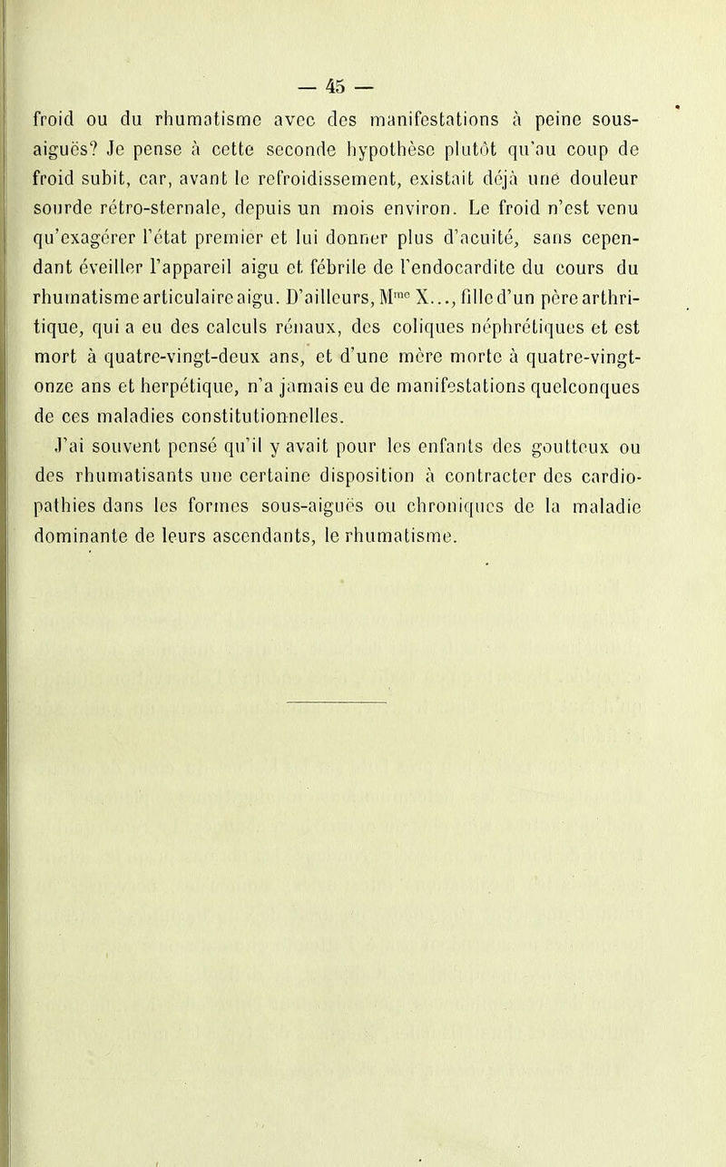 froid ou du rhumatisme avec des manifestations à peine sous- aiguës? Je pense à cette seconde hypothèse plutôt qu'au coup de fpoid subit, car, avant le refroidissement, existait déjà une douleur sourde rétro-sternale, depuis un mois environ. Le froid n'est venu qu'exagérer Tétat premier et lui donner plus d'acuité, sans cepen- dant éveiller l'appareil aigu et fébrile de l'endocardite du cours du rhumatisme articulaire aigu. D'ailleurs, M™° X..., fille d'un père arthri- tique, qui a eu des calculs rénaux, des coliques néphrétiques et est mort à quatre-vingt-deux ans, et d'une mère morte à quatre-vingt- onze ans et herpétique, n'a jamais eu de manifestations quelconques de ces maladies constitutionnelles. .l'ai souvent pensé qu'il y avait pour les enfants des goutteux ou des rhumatisants une certaine disposition à contracter des cardio- pathies dans les formes sous-aigués ou chroniques de la maladie dominante de leurs ascendants, le rhumatisme.