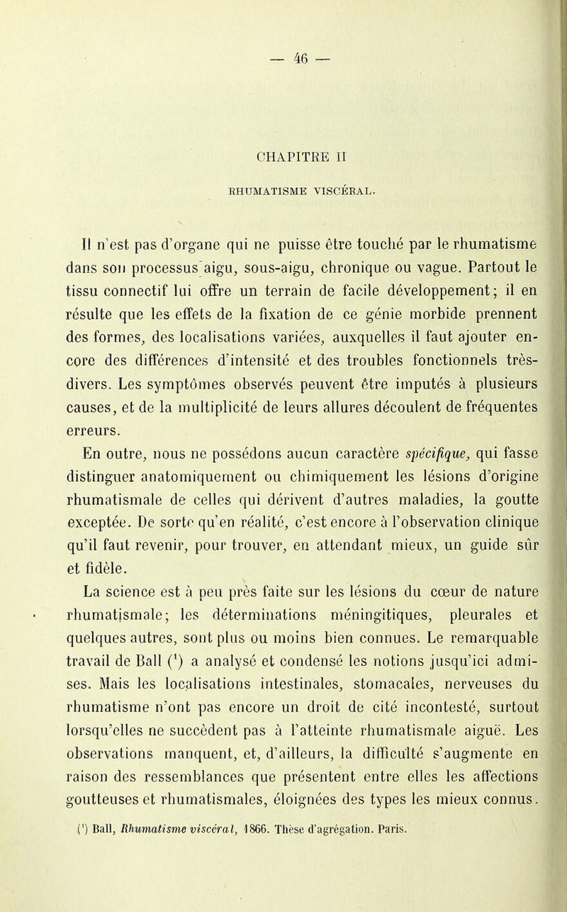 CHAPITRE II EHUMATISME VISCÉRAL. Il n'est pas d'organe qui ne puisse être touché par le rhumatisme dans SOI) processus'aigu, sous-aigu, chronique ou vague. Partout le tissu connectif lui offre un terrain de facile développement; il en résulte que les effets de la fixation de ce génie morbide prennent des formes, des localisations variées, auxquelles il faut ajouter en- core des différences d'intensité et des troubles fonctionnels très- divers. Les symptômes observés peuvent être imputés à plusieurs causes, et de la multiplicité de leurs allures découlent de fréquentes erreurs. En outre, nous ne possédons aucun caractère spécifique, qui fasse distinguer anatomiquement ou chimiquement les lésions d'origine rhumatismale de celles qui dérivent d'autres maladies, la goutte exceptée. De sorte qu'en réalité, c'est encore à l'observation clinique qu'il faut revenir, pour trouver, en attendant mieux, un guide sûr et fidèle. La science est à peu près faite sur les lésions du cœur de nature rhumatismale; les déterminations méningitiques, pleurales et quelques autres, sont plus ou moins bien connues. Le remarquable travail de Bail (') a analysé et condensé les notions jusqu'ici admi- ses. Mais les localisations intestinales, stomacales, nerveuses du rhumatisme n'ont pas encore un droit de cité incontesté, surtout lorsqu'elles ne succèdent pas à l'atteinte rhumatismale aiguë. Les observations manquent, et, d'ailleurs, la difficulté s'augmente en raison des ressemblances que présentent entre elles les affections goutteuses et rhumatismales, éloignées des types les mieux connus. (') Bail, Rhumatisme viscéral, 1866. Thèse d'agrégation. Paris.