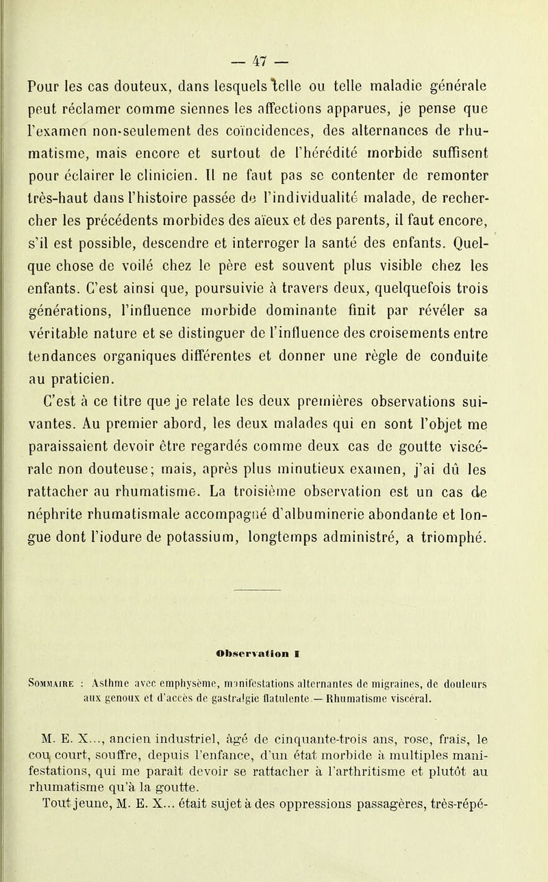 Pour les cas douteux, dans lesquels lelle ou telle maladie générale peut réclamer comme siennes les affections apparues, je pense que l'examen non-seulement des coïncidences, des alternances de rhu- matisme, mais encore et surtout de Thérédité morbide suffisent pour éclairer le clinicien. Il ne faut pas se contenter de remonter très-haut dans l'histoire passée de l'individualité malade, de recher- cher les précédents morbides des aïeux et des parents, il faut encore, s'il est possible, descendre et interroger la santé des enfants. Quel- que chose de voilé chez le père est souvent plus visible chez les enfants. C'est ainsi que, poursuivie à travers deux, quelquefois trois générations, l'influence morbide dominante finit par révéler sa véritable nature et se distinguer de l'influence des croisements entre tendances organiques différentes et donner une règle de conduite au praticien. C'est à ce titre que je relate les deux premières observations sui- vantes. Au premier abord, les deux malades qui en sont l'objet me paraissaient devoir être regardés comme deux cas de goutte viscé- rale non douteuse; mais, après plus minutieux examen, j'ai dû les rattacher au rhumatisme. La troisième observation est un cas de néphrite rhumatismale accompagné d'albuminerie abondante et lon- gue dont l'iodure de potassium, longtemps administré, a triomphé. Observation I Sommaire : Asthme avec emphysème, manifestations alternantes de migraines, de douleurs aux genoux et d'accès de gastralgie flatulente — Rhumatisme viscéral. M. E. X..., ancien industriel, âgé de cinquante-trois ans, rose, frais, le cou, court, souffre, depuis l'enfance, d'un état morbide à multiples mani- festations, qui me paraît devoir se rattacher à l'arthritisme et plutôt au rhvimatisme qu'à la goutte. Tout jeune. M- E. X... était sujet à des oppressions passagères, très-répé-