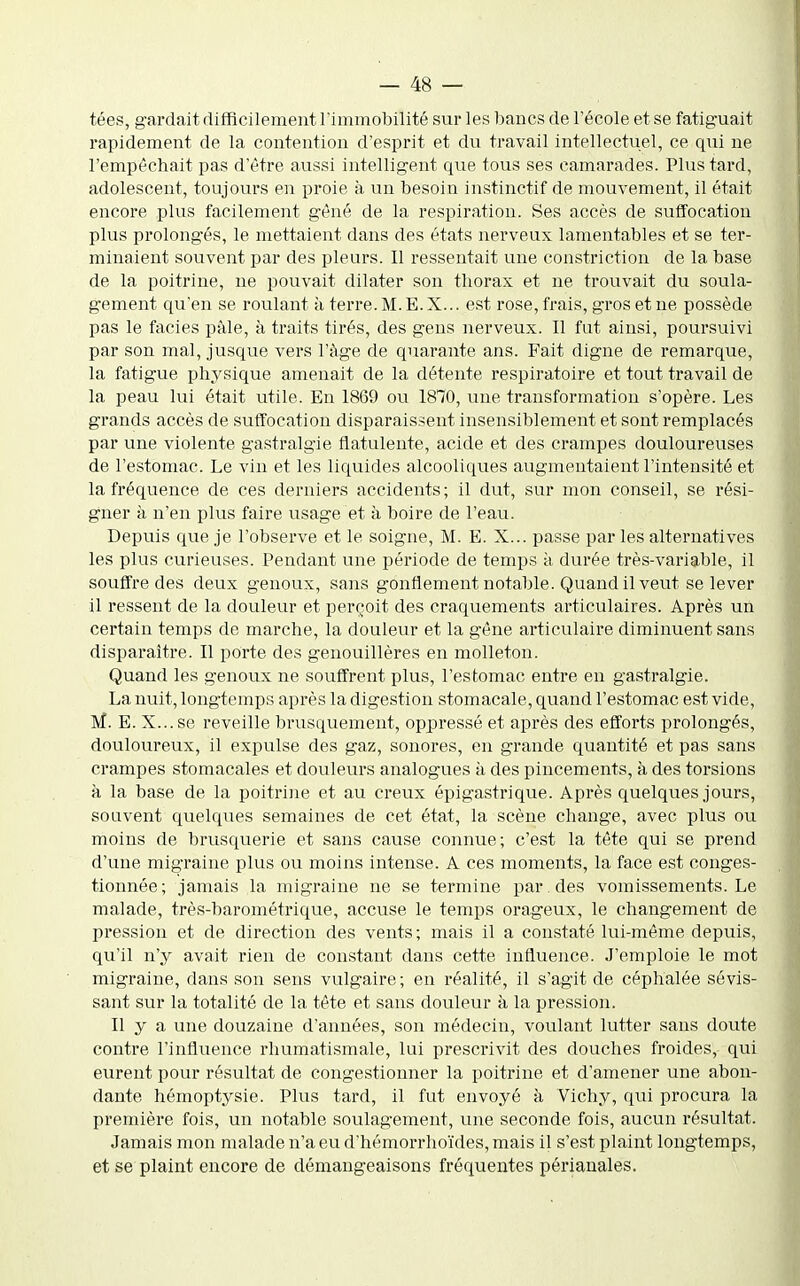 tées, gardait difficilement l'immobilité sur les bancs de l'école et se fatiguait rapidement de la contention d'esprit et du travail intellectuel, ce qui ne l'empêchait pas d'être aussi intelligent que tous ses camarades. Plus tard, adolescent, toujours en proie à un besoin instinctif de mouvement, il était encore plus facilement gêné de la respiration. Ses accès de suffocation plus prolongés, le mettaient dans des états nerveux lamentables et se ter- minaient souvent par des pleurs. Il ressentait une constriction de la base de la poitrine, ne pouvait dilater son thorax et ne trouvait du soula- gement qu'en se roulant à terre.M.E.X... est rose, frais, gros et ne possède pas le faciès paie, à traits tirés, des gens nerveux. Il fut ainsi, poursuivi par son mal, jusque vers l'âge de quarante ans. Fait digne de remarque, la fatigue physique amenait de la détente respiratoire et tout travail de la peau lui était utile. En 1869 ou 1870, une transformation s'opère. Les grands accès de suffocation disparaissent insensiblement et sont remplacés par une violente gastralgie flatulente, acide et des crampes douloureuses de l'estomac. Le vin et les liquides alcooliques augmentaient l'intensité et la fréquence de ces derniers accidents; il dut, sur mon conseil, se rési- gner à n'en plus faire usage et à boire de l'eau. Depuis que je l'observe et le soigne, M. E. X... passe par les alternatives les plus curieuses. Pendant une période de temps à durée très-variable, il souffre des deux genoux, sans gonflement notable. Quand il veut se lever il ressent de la douleur et perçoit des craquements articulaires. Après un certain temps de marche, la douleur et la gêne articulaire diminuent sans disparaître. Il porte des genouillères en molleton. Quand les genoux ne souffrent plus, l'estomac entre en gastralgie. La nuit, longtemps après la digestion stomacale, quand l'estomac est vide, M. E. X...se reveille brusquement, oppressé et après des efforts prolongés, douloureux, il expulse des gaz, sonores, en grande quantité et pas sans crampes stomacales et douleurs analogues à des pincements, à des torsions à la base de la poitrine et au creux épigastrique. Après quelques jours, souvent quelques semaines de cet état, la scène change, avec plus ou moins de brusqvierie et sans cause connue; c'est la tête qui se prend d'une migraine plus ou moins intense. A ces moments, la face est conges- tionnée; jamais la migraine ne se termine par des vomissements. Le malade, très-barométrique, accuse le temps orageux, le changement de pression et de direction des vents; mais il a constaté lui-même depuis, qu'il n'y avait rien de constant dans cette influence. J'emploie le mot migraine, dans son sens vulgaire; en réalité, il s'agit de céphalée sévis- sant sur la totalité de la tête et sans douleur à la pression. Il y a une douzaine d'années, son médecin, voulant lutter sans doute contre l'influence rhumatismale, lui prescrivit des douches froides, qui eurent pour résultat de congestionner la poitrine et d'amener une abon- dante hémoptysie. Plus tard, il fut envoyé à Vichy, qui procura la première fois, un notable soulagement, une seconde fois, aucun résultat. Jamais mon malade n'a eu d'hémorrhoïdes, mais il s'est plaint longtemps, et se plaint encore de démangeaisons fréquentes périanales.