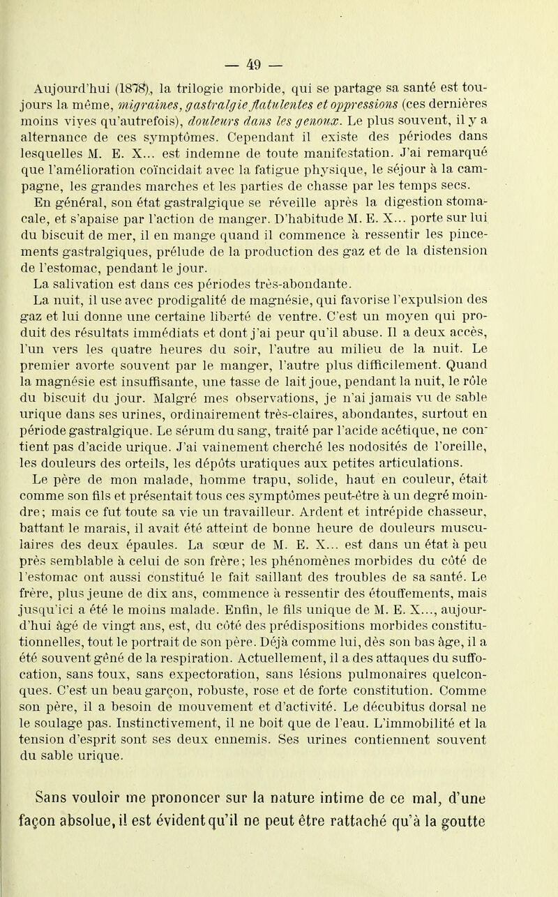 Aujourd'hui (187^), la trilogie morbide, qui se partage sa santé est tou- jours la même, migraines, gastralgie flatulentes et oppressions (ces dernières moins vives qu'autrefois), douleurs dans les genoux. Le plus souvent, il y a alternance de ces symptômes. Cependant il existe des périodes dans lesquelles M. E. X... est indemne de toute manifestation. J'ai remarqué que l'amélioration coïncidait avec la fatigue physique, le séjour à la cam- pagne, les grandes marches et les parties de chasse par les temps secs. En général, son état gastralgique se réveille après la digestion stoma- cale, et s'apaise par l'action de manger. D'habitude M. E. X... porte sur lui. du biscuit de mer, il en mange quand il commence à ressentir les pince- ments gastralgiques, prélude de la production des gaz et de la distension de l'estomac, pendant le jour. La salivation est dans ces périodes très-abondante. La nuit, il use avec prodigalité de magnésie, qui favorise l'expulsion des gaz et lui donne une certaine liberté de ventre. C'est un moyen qui pro- duit des résultats immédiats et dont j'ai peur qu'il abuse. Il a deux accès, l'un vers les quatre heures du soir, l'autre au milieu de la nuit. Le premier avorte souvent par le manger, l'autre plus difficilement. Quand la magnésie est insuffisante, une tasse de lait joue, pendant la nuit, le rôle du biscuit du jour. Malgré mes observations, je n'ai jamais vu de sable urique dans ses urines, ordinairement très-claires, abondantes, surtout en période gastralgique. Le sérum du sang, traité par l'acide acétique, ne con^ tient pas d'acide urique. J'ai vainement cherché les nodosités de l'oreille, les douleurs des orteils, les dépôts uratiques aux petites articulations. Le père de mon malade, homme trapu, solide, haut en couleur, était comme son fils et présentait tous ces symptômes peut-être à un degré moin- dre; mais ce fut toute sa vie un travailleur. Ardent et intrépide chasseur, battant le marais, il avait été atteint de bonne heure de douleurs muscu- laires des deux épaules. La sœur de M. E. X... est dans un état à peu près semblable à celai de son frère; les phénomènes morbides du côté de l'estomac ont aussi constitué le fait saillant des troubles de sa santé. Le frère, plus jeune de dix ans, commence à ressentir des étouft'ements, mais jusqu'ici a été le moins malade. Enfin, le fils unique de M. E. X..., aujour- d'hui âgé de vingt ans, est, du côté des prédispositions morbides constitu- tionnelles, tout le portrait de son père. Déjà comme lui, dès son bas âge, il a été souvent gêné de la respiration. Actuellement, il a des attaques du suffo- cation, sans toux, sans expectoration, sans lésions pulmonaires quelcon- ques. C'est un beau garçon, robuste, rose et de forte constitution. Comme son père, il a besoin de mouvement et d'activité. Le décubitus dorsal ne le soulage pas. Instinctivement, il ne boit que de l'eau. L'immobilité et la tension d'esprit sont ses deux ennemis. Ses urines contiennent souvent du sable urique. Sans vouloir me prononcer sur la nature intime de ce mal, d'une façon absolue, il est évident qu'il ne peut être rattaché qu'à la goutte