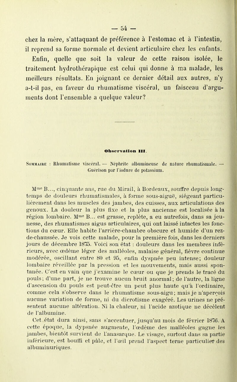chez la mère, s'attaquant de préférence à l'estomac et à l'intestin, il reprend sa forme normale et devient articulaire chez les enfants. Enfin, quelle que soit la valeur de cette raison isolée, le traitement hydrothérapique est celui qui donne à ma malade, les meilleurs résultats. En joignant ce dernier détail aux autres, n'y a-t-il pas, en faveur du rhumatisme viscéral, un faisceau d'argu- ments dont l'ensemble a quelque valeur? Observation III. Sommaire : Rhumatisme viscéral. — Néphrite albumineuse de nature rhumatismale. — Guérison par l'iodure de potassium. M™« B..., cinquante ans, rue du Mirail, à Bordeaux, souffre depuis long- temps de douleurs rhumatismales, à forme sous-aiguë, siégeant particu- lièrement dans les muscles des jambes, des cuisses, aux articulations des genoux. La douleur la plus fixe et la plus ancienne est localisée à la région lombaire. M™^ B... est grasse, replète, a eu autrefois, dans sa jeu- nesse, des rhumatismes aigus articulaires, qui ont laissé intactes les fonc- tions du cœur. Elle habite l'arrière-chambre obscure et humide d'un rez- de-chaussée. Je vois cette malade, pour la première fois, dans les derniers jours de décembre 1875. Voici son état : douleurs dans les membres infé- rieurs, avec œdème léger des malléoles, malaise général, fièvre continue modérée,, oscillant entre 80 et 95, enfin dyspnée peu intense; douleur lombaire réveillée par la pression et les mouvements, mais aussi spon- tanée. C'est en vain que j'examine le cœur ou que je prends le tracé du pouls; d'une part, je ne trouve aucun bruit anormal; de l'autre, la ligue d'ascension du pouls est peut-être un peut plus haute qu'à l'ordinaire, comme cela s'observe dans le rhumatisme sous-aigu; mais je n'aper(^ois aucune variation de forme, ni du dicrotisme exagéré. Les urines ne pré- sentent aucune altération. Ni la chaleur, ni l'acide azotique ne décèlent de l'albumine. Cet état dura ainsi, sans s'accentuer, jusqu'au mois de février 1870. A cette époque, la dypsnée augmente, l'œdème des malléoles gagne les jambes, bientôt survient de L'anasarque. Le visage, surtout dans sa partie inférieure, est bouffi et pâle, et l'œil prend l'aspect terne particulier des albuminuriques.