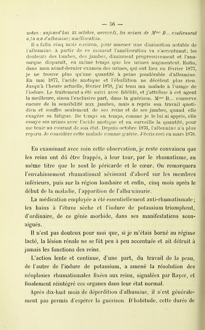 notes : aujourd'hui 2o ocloire, mercredi, les urines de J/' B... contiennent 0,70 0/0 d'ulbuniins; amélioration. Il a fallu cinq mois environ, pour amener une diminution notable de l'albumine. A partir de ce moment l'amélioration va s'accentuant; les douleurs des lombes, des jambes, diminuent prog-ressivement et l'ana- sarque disparaît, en même temps que les urines augmentent. Entîn, dans mon avant-dernier examen des urines, qui eut lieu en février 1817, je ne trouve plus qu'une quantité à peine pondérable d'albumine. En mai 18'77, l'acide azotique et l'ébuUition ne décèlent plus rien. Jusqu'à l'heure actuelle, février 1878, j'ai tenu ma malade à l'usage de l'iodure. Le traitement a été suivi avec fidélité, et j'attribue à cet ag-ent la meilleure, sinon l'exclusive part, dans la guérison. M™ B... conserve encore de la sensibilité aux jambes, mais a repris son travail quoti- dien et souffre seulement de ses reins et de ses jambes, quand elle exag-ère sa fatigue. De temps en temps, comme je le lui ai appris, elle essaye ses urines avec l'acide azotique et en surveille la quantité, pour me tenir au courant de son état. Depuis octobre 1876, l'albumine n'a plus reparu. Je considère cette malade comme guérie. J'écris ceci en mars 1878. En examinant avec soin cette observation, je reste convaincu que les reins ont dû être frappés, à leur tour, par le rhumatisme, au même titre que le sont le péricarde et le cœur. On remarquera l'envahissement rhumatismal sévissant d'abord sur les membres inférieurs, puis sur la région lombaire et enfin, cinq mois après le début de la maladie, l'apparition de l'albu'iiinurie. La médication employée a été essentiellement anti-rhumatismale; les bains à l'étuve sèche et l'iodure de potassium triomphent, d'ordinaire, de ce génie morbide, dans ses manifestatiens sous- aiguës. Il n'est pas douteux pour moi que, si je m'étais borné au régime lacté, la lésion rénale ne se fût peu à peu accentuée et ait détruit à jamais les fonctions des reins. L'action lente et continue, d'une part, du travail de la peau, de l'autre de l'iodure de potassium, a amené la résolution des néoplasies rhumatismales fixées aux reins, signalées par Rayer, et finalement réintégré ces organes dans leur état normal. Après dix-huit mois de déperdition d'albumine, il n'est générale- ment pas permis d'espérer la guérison. D'habitude, cette durée de