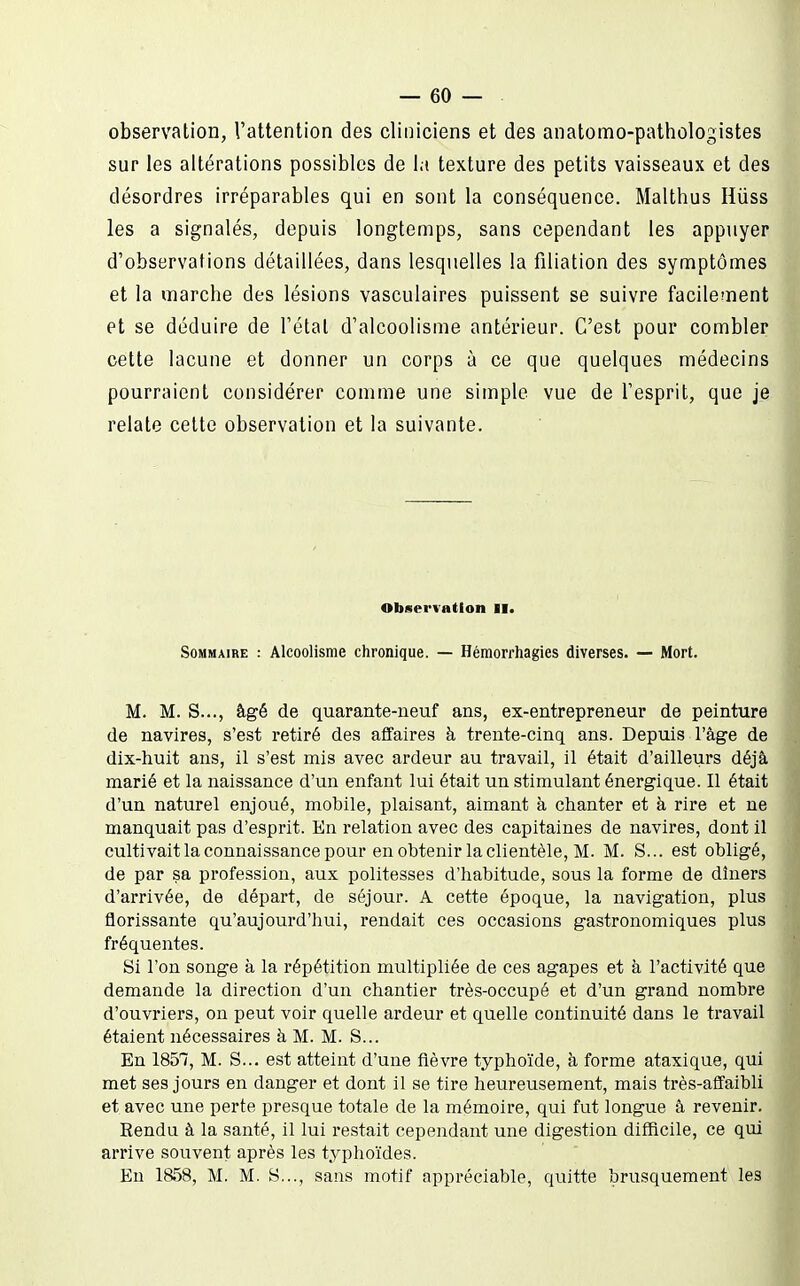 observation, l'attention des cliniciens et des anatomo-pathologistes sur les altérations possibles de la texture des petits vaisseaux et des désordres irréparables qui en sont la conséquence. Malthus Hiiss les a signalés, depuis longtemps, sans cependant les appuyer d'observations détaillées, dans lesquelles la filiation des symptômes et la marche des lésions vasculaires puissent se suivre facilement et se déduire de l'état d'alcoolisme antérieur. C'est pour combler cette lacune et donner un corps à ce que quelques médecins pourraient considérer comme une simple vue de l'esprit, que je relate cette observation et la suivante. Observation II. Sommaire : Alcoolisme chronique. — Héraorrhagies diverses. — Mort. M. M. S..., âgé de quarante-neuf ans, ex-entrepreneur de peinture de navires, s'est retiré des affaires à trente-cinq ans. Depuis l'âge de dix-huit ans, il s'est mis avec ardeur au travail, il était d'ailleurs déjà marié et la naissance d'un enfant lui était un stimulant énergique. Il était d'un naturel enjoué, mobile, plaisant, aimant à chanter et à rire et ne manquait pas d'esprit. En relation avec des capitaines de navires, dont il cultivait la connaissance pour en obtenir la clientèle, M. M. S... est obligé, de par sa profession, aux politesses d'habitude, sous la forme de dîners d'arrivée, de départ, de séjour. A cette époque, la navigation, plus florissante qu'aujourd'hui, rendait ces occasions gastronomiques plus fréquentes. Si l'on songe à la répétition multipliée de ces agapes et à l'activité que demande la direction d'un chantier très-occupé et d'un grand nombre d'ouvriers, on peut voir quelle ardeur et quelle continuité dans le travail étaient nécessaires à M. M. S... En 1857, M. S... est atteint d'une fièvre typhoïde, à forme ataxique, qui met ses jours en danger et dont il se tire heureusement, mais très-affaibli et avec une perte presque totale de la mémoire, qui fut longue â revenir. Rendu à la santé, il lui restait cependant une digestion difficile, ce qui arrive souvent après les typhoïdes. En 1858, M. M. S..., sans motif appréciable, quitte brusquement les