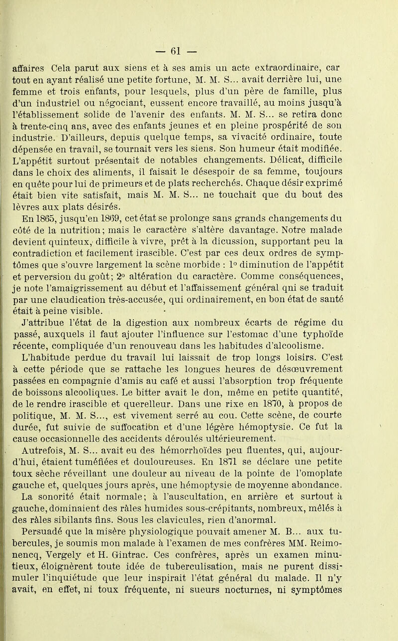 affaires Cela parut aux siens et à ses amis un acte extraordinaire, car tout en ayant réalisé une petite fortune, M. M. S... avait derrière lui, une femme et trois enfants, pour lesquels, plus d'un père de famille, plus d'un industriel ou négociant, eussent encore travaillé, au moins jusqu'à l'établissement solide de l'avenir des enfants. M. M. S... se retira donc à trente-cinq ans, avec des enfants jeunes et en pleine prospérité de son industrie. D'ailleurs, depuis quelque temps, sa vivacité ordinaire, toute dépensée en travail, se tournait vers les siens. Son humeur était modifiée. L'appétit surtout présentait de notables changements. Délicat, difficile dans le choix des aliments, il faisait le désespoir de sa femme, toujours en quête pour lui de primeurs et de plats recherchés. Chaque désir exprimé était bien vite satisfait, mais M. M. S... ne touchait que du bovxt des lèvres aux plats désirés. En 1865, jusqu'en 18'59, cet état se prolonge sans grands changements du côté de la nutrition; mais le caractère s'altère davantage. Notre malade devient quinteux,- difficile à vivre, prêt à la dicussion, supportant peu la contradiction et facilement irascible. C'est par ces deux ordres de symp- tômes que s'ouvre largement la scène morbide : 1° diminution de l'appétit et perversion du goût; 2° altération du caractère. Comme conséquences, je note l'amaigrissement au début et l'affaissement général qni se traduit par une claudication très-accusée, qui ordinairement, en bon état de santé était à peine visible. J'attribue l'état de la digestion aux nombreux écarts de régime du passé, auxquels il faut ajouter l'influence sur l'estomac d'une typhoïde récente, compliquée d'un renouveau dans les habitudes d'alcoolisme. L'habitude perdue du travail lui laissait de trop longs loisirs. C'est à cette période que se rattache les longues heures de désœuvrement passées en compagnie d'amis au café et aussi l'absorption trop fréquente de boissons alcooliques. Le bitter avait le don, même en petite quantité, de le rendre irascible et querelleur. Dans une rixe en 1870, à propos de politique, M. M. S..., est vivement serré au cou. Cette scène, de courte durée, fut suivie de suffocation et d'une légère hémoptysie. Ce fut la cause occasionnelle des accidents déroulés ultérieurement. Autrefois, M. S... avait eu des hémorrhoïdes peu fluentes, qui, aujour- d'hui, étaient tuméfiées et douloureuses. En 1811 se déclare une petite toux sèche réveillant une douleur au niveau de la pointe de l'omoplate gauche et, quelques jours après, une hémoptysie de moyenne abondance. La sonorité était normale; à l'auscultation, en arrière et surtout à gauche, dominaient des râles humides sous-crépitants, nombreux, mêlés à des râles sibilants fins. Sous les clavicules, rien d'anormal. Persuadé que la misère physiologique pouvait amener M. B... aux tu- bercules, je soumis mon malade à l'examen de mes confrères MM. Reimo- nencq, Vergely et H. Gintrac. Ces confrères, après un examen minu- tieux, éloignèrent toute idée de tuberculisation, mais ne purent dissi- muler l'inquiétude que leur inspirait l'état général du malade. Il n'y avait, en effet, ni toux fréquente, ni sueurs nocturnes, ni symptômes