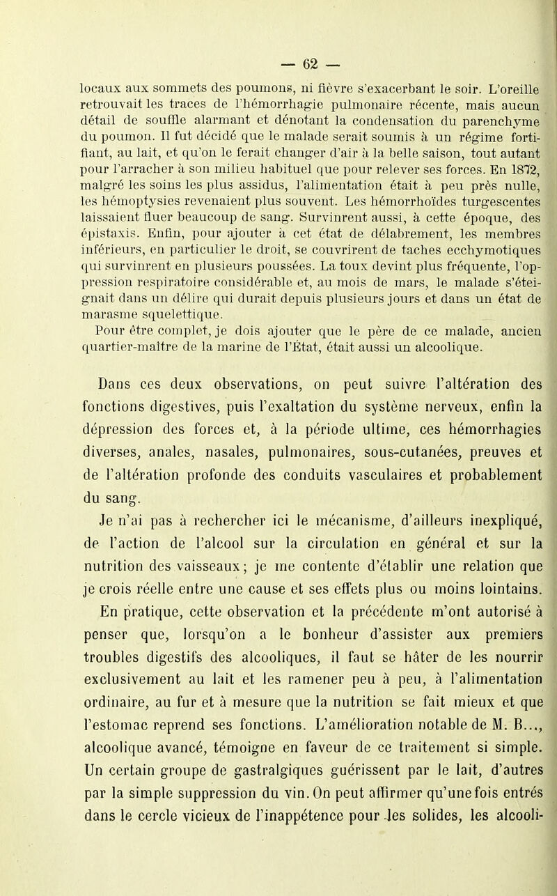 locaux aux sommets des poumons, ni fièvre s'exacerbant le soir. L'oreille retrouvait les traces de l'hémorrhagie pulmonaire récente, mais aucun détail de souffle alarmant et dénotant la condensation du parenchyme du poumon. Il fut décidé que le malade serait soumis à un régime forti- fiant, au lait, et qu'on le ferait changer d'air à la belle saison, tout autant pour l'arracher à son milieu habituel que pour relever ses forces. En 1872, malgré les soins les plus assidus, l'alimentation était à peu près nulle, les hémoptysies revenaient plus souvent. Les hémorrhoïdes turgescentes laissaient iluer beaucoup de sang. Survinrent aussi, à cette époque, des épistaxis. Enfin, pour ajouter k cet état de délabrement, les membres inférieurs, eu particulier le droit, se couvrirent de taches ecchymotiques qui survinrent en plusieurs poussées. La toux devint plus fréquente, l'op- pression respiratoire considérable et, au mois de mars, le malade s'étei- gnait dans un délire qui durait depuis plusieurs jours et dans un état de marasme squelettique. Pour être complet, je dois ajouter que le père de ce malade, ancien quartier-maître de la marine de l'État, était aussi un alcoolique. Dans ces deux observations, on peut suivre l'altération des fonctions digestives, puis l'exaltation du système nerveux, enfin la dépression des forces et, à la période ultime, ces hémorrhagies diverses, anales, nasales, pulmonaires, sous-cutanées, preuves et de l'altération profonde des conduits vasculaires et probablement du sang. Je n'ai pas à rechercher ici le mécanisme, d'ailleurs inexpliqué, de l'action de l'alcool sur la circulation en général et sur la nutrition des vaisseaux; je me contente d'établir une relation que je crois réelle entre une cause et ses effets plus ou moins lointains. En pratique, cette observation et la précédente m'ont autorisé à penser que, lorsqu'on a le bonheur d'assister aux premiers troubles digestifs des alcooliques, il faut se hâter de les nourrir exclusivement au lait et les ramener peu à peu, à l'alimentation ordinaire, au fur et à mesure que la nutrition se fait mieux et que l'estomac reprend ses fonctions. L'amélioration notable de M. B..., alcoolique avancé, témoigne en faveur de ce traitement si simple. Un certain groupe de gastralgiques guérissent par le lait, d'autres par la simple suppression du vin. On peut affirmer qu'unefois entrés dans le cercle vicieux de l'inappétence pour 4es solides, les alcooli-