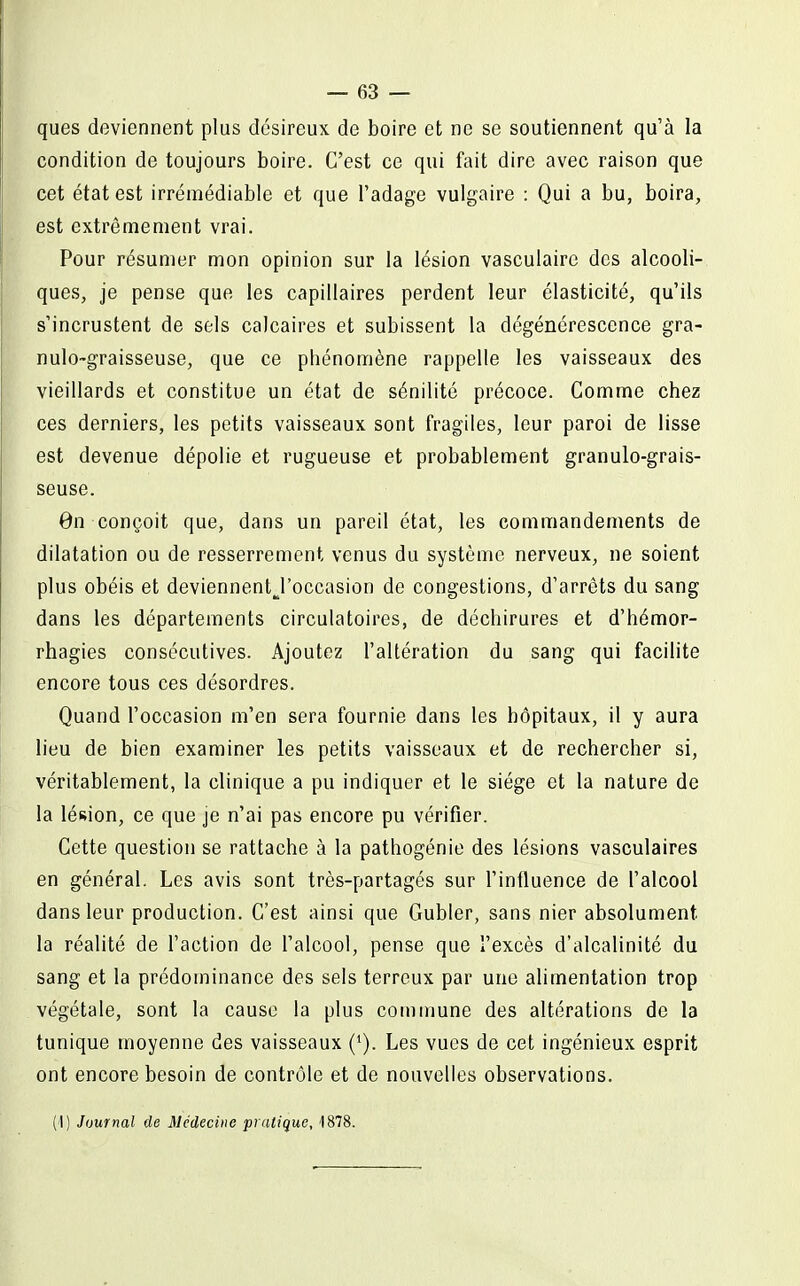 ques deviennent plus désireux de boire et ne se soutiennent qu'à la condition de toujours boire. C'est ce qui fait dire avec raison que cet état est irrémédiable et que l'adage vulgaire : Qui a bu, boira, est extrêmement vrai. Pour résumer mon opinion sur la lésion vasculairc des alcooli- ques, je pense que les capillaires perdent leur élasticité, qu'ils s'incrustent de sels calcaires et subissent la dégénérescence gra- nulo-graisseuse, que ce phénomène rappelle les vaisseaux des vieillards et constitue un état de sénilité précoce. Comme chez ces derniers, les petits vaisseaux sont fragiles, leur paroi de lisse est devenue dépolie et rugueuse et probablement granulo-grais- seuse. 0n conçoit que, dans un pareil état, les commandements de dilatation ou de resserrement venus du système nerveux, ne soient plus obéis et deviennentj'occasion de congestions, d'arrêts du sang dans les départements circulatoires, de déchirures et d'hémor- rhagies consécutives. Ajoutez l'altération du sang qui facilite encore tous ces désordres. Quand l'occasion m'en sera fournie dans les hôpitaux, il y aura lieu de bien examiner les petits vaisseaux et de rechercher si, véritablement, la clinique a pu indiquer et le siège et la nature de la lésion, ce que je n'ai pas encore pu vérifier. Cette question se rattache à la pathogénie des lésions vasculaires en général. Les avis sont très-partagés sur l'influence de l'alcool dans leur production. C'est ainsi que Gubler, sans nier absolument la réalité de l'action de l'alcool, pense que l'excès d'alcalinité du sang et la prédominance des sels terreux par une alimentation trop végétale, sont la cause la plus commune des altérations de la tunique moyenne des vaisseaux Les vues de cet ingénieux esprit ont encore besoin de contrôle et de nouvelles observations. (1) Journal de Médecine pratique, 1878.