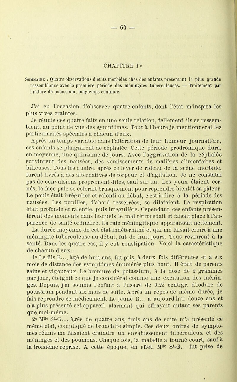 CHAPITRE IV Sommaire : Quatre observations d'étits morbides chez des enfants présentant la plus grande ressemlilance avec la première période des méningites tuberculeuses. — Traitement par l'iodure de potassium, longtemps continué. J'ai eu l'occasion d'observer quatre enfants, dont l'état m'inspira les plus vives craintes. Je réunis ces quatre faits en une seule relation, tellement ils se ressem- blent, au point de vue des symptômes. Tout à l'heure je mentionnerai les particularités spéciales à chacun d'eux. Après un temps variable dans l'altération de leur humeur journalière, ces enfants se plaignirent de céphalée. Cette période prodromique dura, en moyenne, une quinzaine de jours. Avec l'aggravation de la céphalée survinrent des nausées, des vomissements de matières alimentaires et bilieuses. Tous les quatre, après ce lever de rideau de la scène morbide, furent livrés à des alternatives de torpeur et d'agitation. Je ne constatai pas de convulsions proprement dites, sauf sur un. Les yeux étaient cer- nés, la face pâle se colorait brusquement pour reprendre bientôt sa pâleur. Le pouls était irrégulier et ralenti au début, c'est-à-dire à la période des nausées. Les pupilles, d'abord resserrées, se dilataient. La respiration était profonde et ralentie, puis irrégulière. Cependant, ces enfants présen- tèrent des moments dans lesquels le mal rétrocédait et faisait place h l'ap- parence de sauté ordinaire. La raie méningitique apparaissait nettement. La durée moyenne de cet état indéterminé et qui me faisait croire à une méningite tuberculeuse au début, fut de huit jours. Tous revinrent h la santé. Dans les quatre cas, il y eut constipation. Voici la caractéristique de chacun d'eux : 1° Le fils B..., âgé de huit ans, fut pris, à deux fois différentes et à six mois de distance des symptômes énumérés plus haut. Il était de parents sains et vigoureux. Le bromure de potassium, à la dose de 2 grammes par jour, éteignit ce que je considérai comme une excitation des ménin- ges. Depuis, j'ai soumis l'enfant à l'usage de 0,25 centigr. d'iodure de potassium pendant six mois de suite. Après un repos de même durée, je fais reprendre ce médicament. Le jeune B... a aujourd'hui douze ans et n'a plus présenté cet appareil alarmant qui effrayait autant ses parents que moi-même. 2° M® S*-G..., âgée de quatre ans, trois ans de suite m'a présenté ce même état, compliqué de bronchite simple. Ces deux ordres de symptô- mes réunis me faisaient craindre un envahissement tuberculeux et des méninges et des poumons. Chaque fois, la maladie a tourné court, sauf k la troisième reprise. A cette époque, en effet, M^^ S*-G... fut prise de