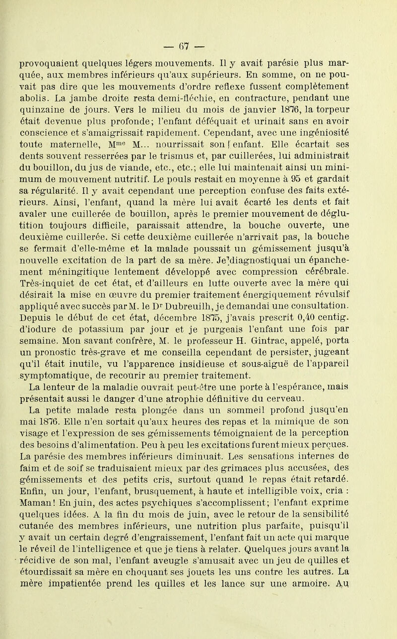 provoquaient quelques légers mouvements. Il y avait parésie plus mar- quée, aux membres inférieurs qu'aux supérieurs. En somme, on ne pou- vait pas dire que les mouvements d'ordre réflexe fussent complètement abolis. La jambe droite resta demi-fléchie, en contracture, pendant une quinzaine de jours. Vers le milieu du mois de janvier 1876, la torpeur était devenue plus profonde; l'enfant déféquait et urinait sans en avoir conscience et s'amaigrissait rapidement. Cependant, avec une ingéniosité toute maternelle, M^ M... nourrissait son ! enfant. Elle écartait ses dents souvent resserrées par le trismus et, par cuillerées, lui administrait du bouillon, du jus de viande, etc., etc.; elle lui maintenait ainsi un mini- mum de mouvement nutritif. Le pouls restait en moyenne à 95 et gardait sa régularité. Il y avait cependant une perception confuse des faits exté- rieurs. Ainsi, l'enfant, quand la mère lui avait écarté les dents et fait avaler une cuillerée de bouillon, après le premier mouvement de déglu- tition toujours difficile, paraissait attendre, la bouche ouverte, une deuxième cuillerée. Si cette deuxième cuillerée n'arrivait pas, la bouche se fermait d'elle-même et la malade poussait un gémissement jusqu'à nouvelle excitation de la part de sa mère. JeMiagnostiquai un épanche- ment méningitique lentement développé avec compression cérébrale. Très-inquiet de cet état, et d'ailleurs en lutte ouverte avec la mère qui désirait la mise en œuvre du premier traitement énergiquement révulsif appliqué avec succès parM. le Dubreuilh, je demandai une consultation. Depuis le début de cet état, décembre 1875, j'avais prescrit 0,40 centig. d'iodure de potassium par jour et je purgeais l'enfant une fois par semaine. Mon savant confrère, M. le professeur H. Gintrac, appelé, porta un pronostic très-grave et me conseilla cependant de persister, jugeant qu'il était inutile, vu l'apparence insidieuse et sous-aiguë de l'appareil symptomatique, de recourir au premier traitement. La lenteur de la maladie ouvrait peut-ôtre une porte à l'espérance, mais présentait aussi le danger d'une atrophie définitive du cerveau. La petite malade resta plongée dans un sommeil profond jusqu'en mai 1876. Elle n'en sortait qu'aux heures des repas et la mimique de son visage et l'expression de ses gémissements témoignaient de la perception des besoins d'alimentation. Peu à peu les excitations furent mieux perçues. La parésie des membres inférieurs diminuait. Les sensations internes de faim et de soif se traduisaient mieux par des grimaces plus accusées, des gémissements et des petits cris, surtout quand le repas était retardé. Enfin, un jour, l'enfant, brusquement, à haute et intelligible voix, cria : Maman! En juin, des actes psychiques s'accomplissent; l'enfant exprime quelques idées. A la fin du mois de juin, avec le retour de la sensibilité cutanée des membres inférieurs, une nutrition plus parfaite, puisqu'il y avait un certain degré d'engraissement, l'enfant fait un acte qui marque le réveil de l'intelligence et que je tiens à relater. Quelques jours avant la récidive de son mal, l'enfant aveugle s'amusait avec un jeu de quilles et étourdissait sa mère en choquant ses jouets les uns contre les autres. La mère impatientée prend les quilles et les lance sur une armoire. Au